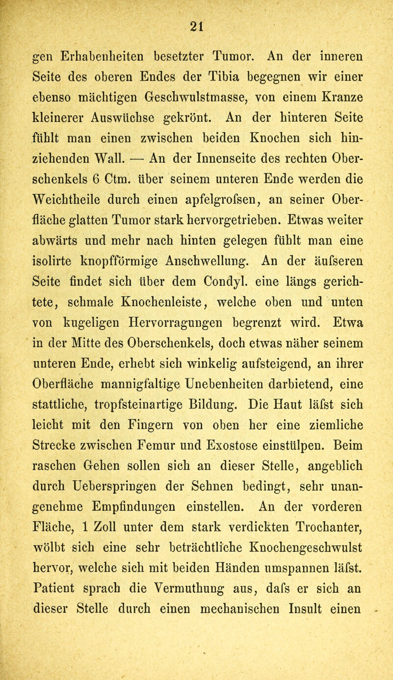 gen Erhabenheiten besetzter Tumor. An der inneren Seite des oberen Endes der Tibia begegnen wir einer ebenso mächtigen Geschwulstmasse, von einem Kranze kleinerer Auswüchse gekrönt. An der hinteren Seite fühlt man einen zwischen beiden Knochen sich hin- ziehenden Wall. — An der Innenseite des rechten Ober- schenkels 6 Ctm. über seinem unteren Ende werden die Weichtheile durch einen apfelgrofsen, an seiner Ober- fläche glatten Tumor stark hervorgetrieben. Etwas weiter abwärts und mehr nach hinten gelegen fühlt man eine isolirte knopfförmige Anschwellung. An der äufseren Seite findet sich über dem Condyl. eine längs gerich- tete, schmale Knochenleiste, welche oben und unten von kugeligen Hervorragungen begrenzt wird. Etwa in der Mitte des Oberschenkels, doch etwas näher seinem unteren Ende, erhebt sich winkelig aufsteigend, an ihrer Oberfläche mannigfaltige Unebenheiten darbietend, eine stattliche, tropfsteinartige Bildung. Die Haut läfst sich leicht mit den Fingern von oben her eine ziemliche Strecke zwischen Femur und Exostose einstülpen. Beim raschen Gehen sollen sich an dieser Stelle, angeblich durch üeberspringen der Sehnen bedingt, sehr unan- genehme Empfindungen einstellen. An der vorderen Fläche, 1 Zoll unter dem stark verdickten Trochanter, wölbt sich eine sehr beträchtliche Knochengeschwulst hervor, welche sich mit beiden Händen umspannen läfst. Patient sprach die Vermuthung aus, dafs er sich an dieser Stelle durch einen mechanischen Insult einen