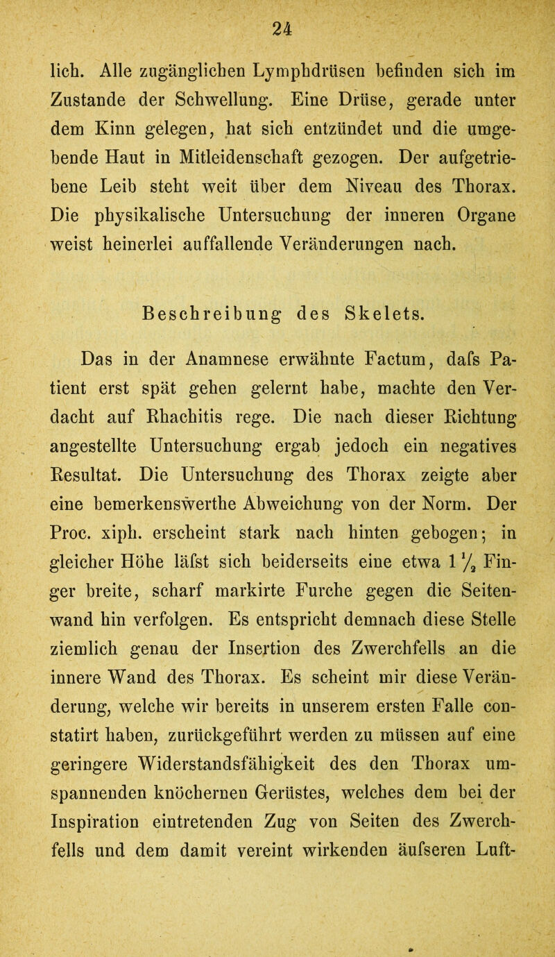 lieh. Alle zugänglichen Lymphdrüsen befinden sich im Zustande der Schwellung. Eine Drüse, gerade unter dem Kinn gelegen, hat sich entzündet und die umge- hende Haut in Mitleidenschaft gezogen. Der aufgetrie- bene Leib steht weit über dem Niveau des Thorax. Die physikalische Untersuchung der inneren Organe weist heinerlei auffallende Veränderungen nach. Beschreibung des Skelets. Das in der Anamnese erwähnte Factum, dafs Pa- tient erst spät gehen gelernt habe, machte den Ver- dacht auf Rhachitis rege. Die nach dieser Richtung angestellte Untersuchung ergab jedoch ein negatives Resultat. Die Untersuchung des Thorax zeigte aber eine bemerkenswerthe Abweichung von der Norm. Der Proc. xiph. erscheint stark nach hinten gebogen; in gleicher Höhe läfst sich beiderseits eine etwa 1 */, Fin- ger breite, scharf markirte Furche gegen die Seiten- wand hin verfolgen. Es entspricht demnach diese Stelle ziemlich genau der Insertion des Zwerchfells an die innere Wand des Thorax. Es scheint mir diese Verän- derung, welche wir bereits in unserem ersten Falle con- statirt haben, zurückgeführt werden zu müssen auf eine geringere Widerstandsfähigkeit des den Thorax um- spannenden knöchernen Gerüstes, welches dem bei der Inspiration eintretenden Zug von Seiten des Zwerch- fells und dem damit vereint wirkenden äufseren Luft-