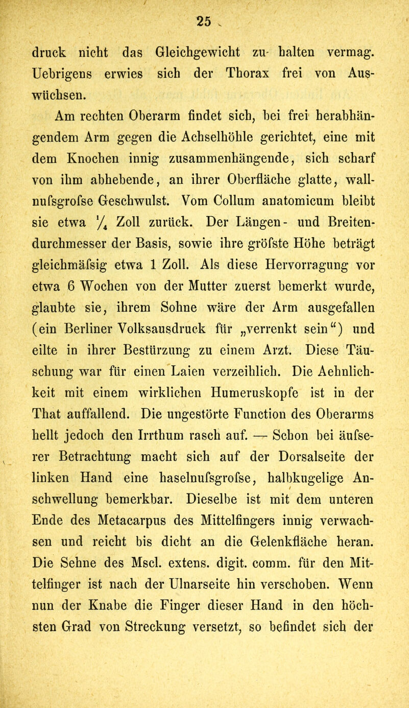 druck nicht das Gleichgewicht zu- halten vermag. Uehrigens erwies sich der Thorax frei von Aus- wüchsen. Am rechten Oberarm findet sich, bei frei herabhän- gendem Arm gegen die Achselhöhle gerichtet, eine mit dem Knochen innig zusammenhängende, sich scharf von ihm abhebende, an ihrer Oberfläche glatte, wall- nufsgrofse Geschwulst. Vom Collum anatomicum bleibt sie etwa Zoll zurück. Der Längen- und Breiten- durchmesser der Basis, sowie ihre gröfste Höhe beträgt gleichmäfsig etwa 1 Zoll. Als diese Hervorragung vor etwa 6 Wochen von der Mutter zuerst bemerkt wurde, glaubte sie, ihrem Sohne wäre der Arm ausgefallen (ein Berliner Volksausdruck für „verrenkt sein“) und eilte in ihrer Bestürzung zu einem Arzt. Diese Täu- schung war für einen Laien verzeihlich. Die Aehnlich- keit mit einem wirklichen Humeruskopfe ist in der That auffallend. Die ungestörte Function des Oberarms hellt jedoch den Irrthum rasch auf. — Schon bei äufse- rer Betrachtung macht sich auf der Dorsalseite der linken Hand eine haselnufsgrofse, halbkugelige An- schwellung bemerkbar. Dieselbe ist mit dem unteren Ende des Metacarpus des Mittelfingers innig verwach- sen und reicht bis dicht an die Gelenkfläche heran. Die Sehne des Mscl. extens. digit. comm. für den Mit- telfinger ist nach der Ulnarseite hin verschoben. Wenn nun der Knabe die Finger dieser Hand in den höch- sten Grad von Streckung versetzt, so befindet sich der