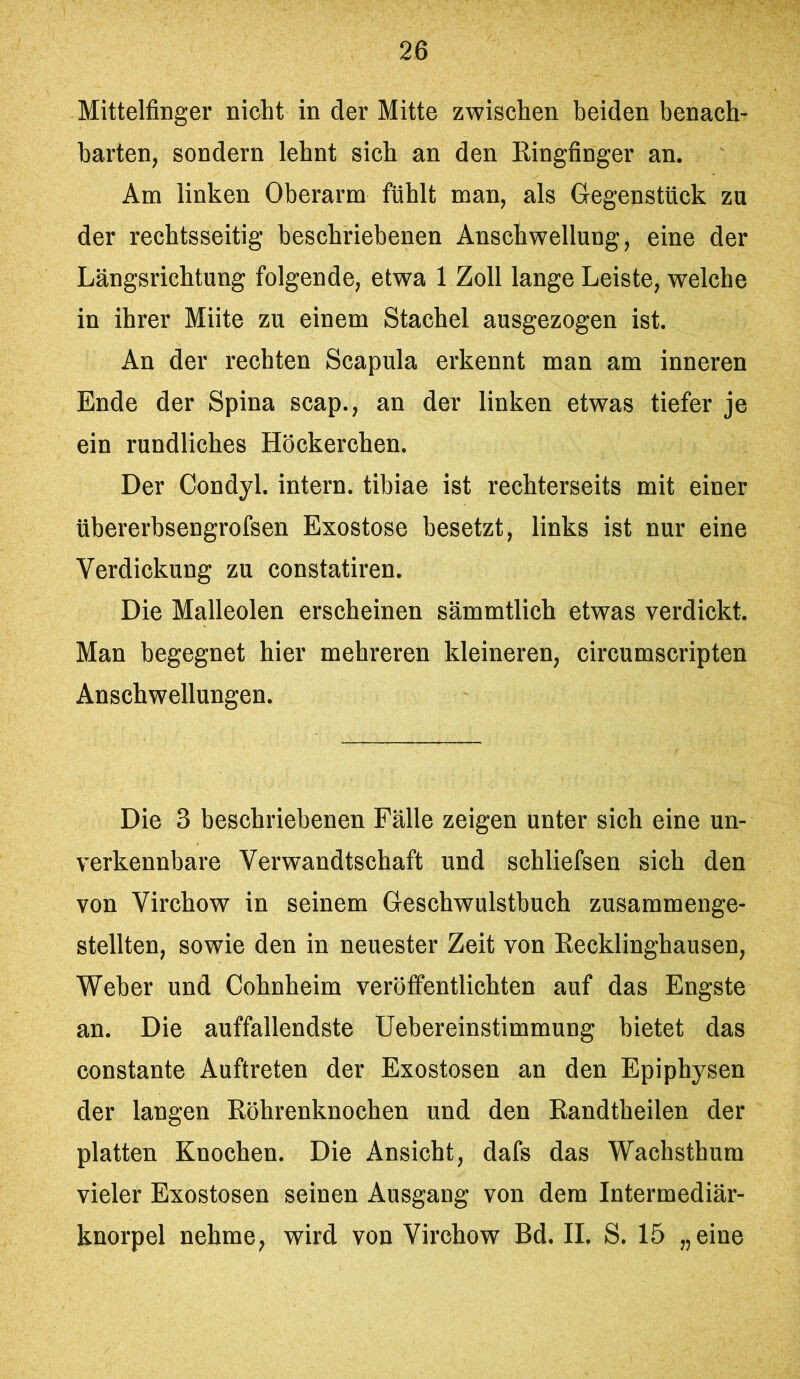 Mittelfinger nicht in der Mitte zwischen beiden benach- barten, sondern lehnt sich an den Ringfinger an. Am linken Oberarm fühlt man, als Gegenstück zu der rechtsseitig beschriebenen Anschwellung, eine der Längsrichtung folgende, etwa 1 Zoll lange Leiste, welche in ihrer Miite zu einem Stachel ausgezogen ist. An der rechten Scapula erkennt man am inneren Ende der Spina scap., an der linken etwas tiefer je ein rundliches Höckerchen. Der Condyl. intern, tihiae ist rechterseits mit einer übererhsengrofsen Exostose besetzt, links ist nur eine Verdickung zu constatiren. Die Malleolen erscheinen sämmtlich etwas verdickt. Man begegnet hier mehreren kleineren, circumscripten Anschwellungen. Die 3 beschriebenen Fälle zeigen unter sich eine un- verkennbare Verwandtschaft und schliefsen sich den von Virchow in seinem Geschwulstbuch zusammenge- stellten, sowie den in neuester Zeit von Recklinghausen, Weher und Cohnheim veröffentlichten auf das Engste an. Die auffallendste Uebereinstimmung bietet das constante Auftreten der Exostosen an den Epiphysen der langen Röhrenknochen und den Randtheilen der platten Knochen. Die Ansicht, dafs das Wachsthum vieler Exostosen seinen Ausgang von dem Intermediär- knorpel nehme, wird von Virchow Bd. II. S. 15 „eine