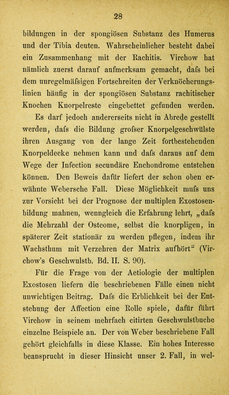 bilduDgen in der spongiösen Substanz des Humerus und der Tibia deuten. Wahrscheinlicher besteht dahei ein Zusammenhang mit der Rachitis. Virchow hat nämlich zuerst darauf aufmerksam gemacht, dafs hei dem unregelmäfsigen Fortschreiten der Verknöcherungs- linien häufig in der spongiösen Substanz rachitischer Knochen Knorpelreste eingebettet gefunden werden. Es darf jedoch andererseits nicht in Abrede gestellt werden, dafs die Bildung grofser Knorpelgeschwülste ihren Ausgang von der lange Zeit fortbestehenden Knorpeldecke nehmen kann und dafs daraus auf dem Wege der Infection secundäre Enchondrome entstehen können. Den Beweis dafür liefert der schon oben er- wähnte Webersche Fall. Diese Möglichkeit mufs uns zur Vorsicht bei der Prognose der multiplen Exostosen- bildung mahnen, wenngleich die Erfahrung lehrt, „dafs die Mehrzahl der Osteome, selbst die knorpligen, in späterer Zeit stationär zu werden pflegen, indem ihr Wachsthum mit Verzehren der Matrix aufhört“ (Vir- chow’s Geschwulstb. Bd. II. S. 90). Für die Frage von der Aetiologie der multiplen Exostosen liefern die beschriebenen Fälle einen nicht unwichtigen Beitrag. Dafs die Erblichkeit bei der Ent- stehung der Affection eine Rolle spiele, dafür führt Virchow in seinem mehrfach citirten Geschwulstbuche einzelne Beispiele an. Der von Weber beschriebene Fall gehört gleichfalls in diese Klasse. Ein hohes Interesse beansprucht in dieser Hinsicht unser 2. Fall, in wel-