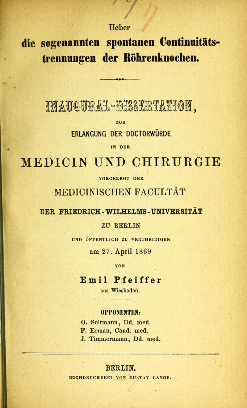 lieber die sogenannten spontanen Continnitats- trennungeu der Röhrenknochen. ZUR ERLANGUNG DER DOCTORWÜRDE IN DER MEDICIN UND CHIRURGIE VORGELEGT DER MEDICINISCHEN FACÜLTÄT DER FRIEDRICH-WILHELMS-UNIVERSITÄT ZU BERLIN UND ÖFFENTLICH ZU VERTHEIDIGEN am 27. April 1869 VON Emil Pfeiffer aus Wiesbaden, OPPONENTEN: O. Soltmann, Dd. med. F. Erraan, Cand. med. J. Timmermann, Dd. med. BEHLIN. BÜCHDRDCKEREI VON GUSTAV LANGE.