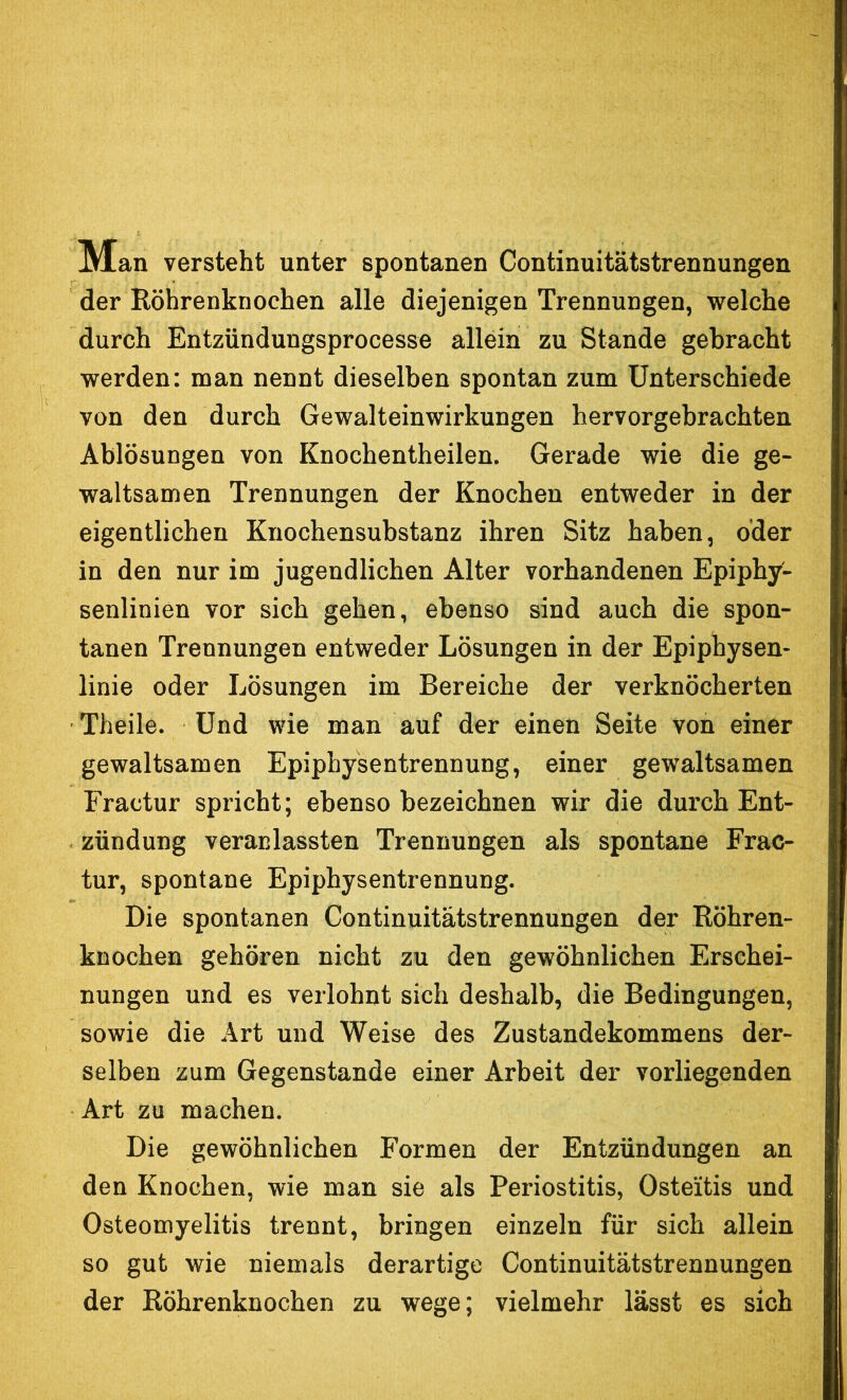 Man versteht unter spontanen Continuitätstrennungen der Röhrenknochen alle diejenigen Trennungen, welche durch Entzündungsprocesse allein zu Stande gebracht werden: man nennt dieselben spontan zum Unterschiede von den durch Gewalteinwirkungen hervorgebrachten Ablösungen von Knochentheilen. Gerade wie die ge- waltsamen Trennungen der Knochen entweder in der eigentlichen Knochensubstanz ihren Sitz haben, oder in den nur im jugendlichen Alter vorhandenen Epiphy- senlinien vor sich gehen, ebenso sind auch die spon- tanen Trennungen entweder Lösungen in der Epiphysen- linie oder Lösungen im Bereiche der verknöcherten Theile. Und wie man auf der einen Seite von einer gewaltsamen Epiphysentrennung, einer gewaltsamen Eractur spricht; ebenso bezeichnen wir die durch Ent- zündung veranlassten Trennungen als spontane Frac- tur, spontane Epiphysentrennung. Die spontanen Continuitätstrennungen der Röhren- knochen gehören nicht zu den gewöhnlichen Erschei- nungen und es verlohnt sich deshalb, die Bedingungen, sowie die Art und Weise des Zustandekommens der- selben zum Gegenstände einer Arbeit der vorliegenden Art zu machen. Die gewöhnlichen Formen der Entzündungen an den Knochen, wie man sie als Periostitis, Osteitis und Osteomyelitis trennt, bringen einzeln für sich allein so gut wie niemals derartige Continuitätstrennungen der Röhrenknochen zu wege; vielmehr lässt es sich