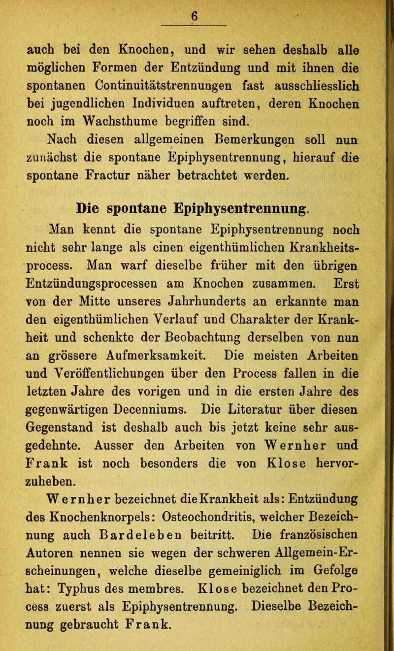 auch bei den Knochen, und wir sehen deshalb alle möglichen Formen der Entzündung und mit ihnen die spontanen Continuitätstrennungen fast ausschliesslich bei jugendlichen Individuen auftreten, deren Knochen noch im Wachsthume begriffen sind. Nach diesen allgemeinen Bemerkungen soll nun zunächst die spontane Epiphysentrennung, hierauf die spontane Fractur näher betrachtet werden. Die spontane Epiphysentrennung. Man kennt die spontane Epiphysentrennung noch nicht sehr lange als einen eigenthümlichen Krankheits- process. Man warf dieselbe früher mit den übrigen Entzündungsprocessen am Knochen zusammen. Erst von der Mitte unseres Jahrhunderts an erkannte man den eigenthümlichen Verlauf und Charakter der Krank- heit und schenkte der Beobachtung derselben von nun an grössere Aufmerksamkeit. Die meisten Arbeiten und Veröffentlichungen über den Process fallen in die letzten Jahre des vorigen und in die ersten Jahre des gegenwärtigen Decenniums. Die Literatur über diesen Gegenstand ist deshalb auch bis jetzt keine sehr aus- gedehnte. Ausser den Arbeiten von Wernher und Frank ist noch besonders die von Klose hervor- zuheben. Wernher bezeichnet die Krankheit als: Entzündung des Knochenknorpels: Osteochondritis, weicher Bezeich- nung auch Bardeleben beitritt. Die französischen Autoren nennen sie wegen der schweren Allgemein-Er- scheinungen, welche dieselbe gemeiniglich im Gefolge hat: Typhus des membres. Klose bezeichnet den Pro- cess zuerst als Epiphysentrennung. Dieselbe Bezeich- nung gebraucht Frank.