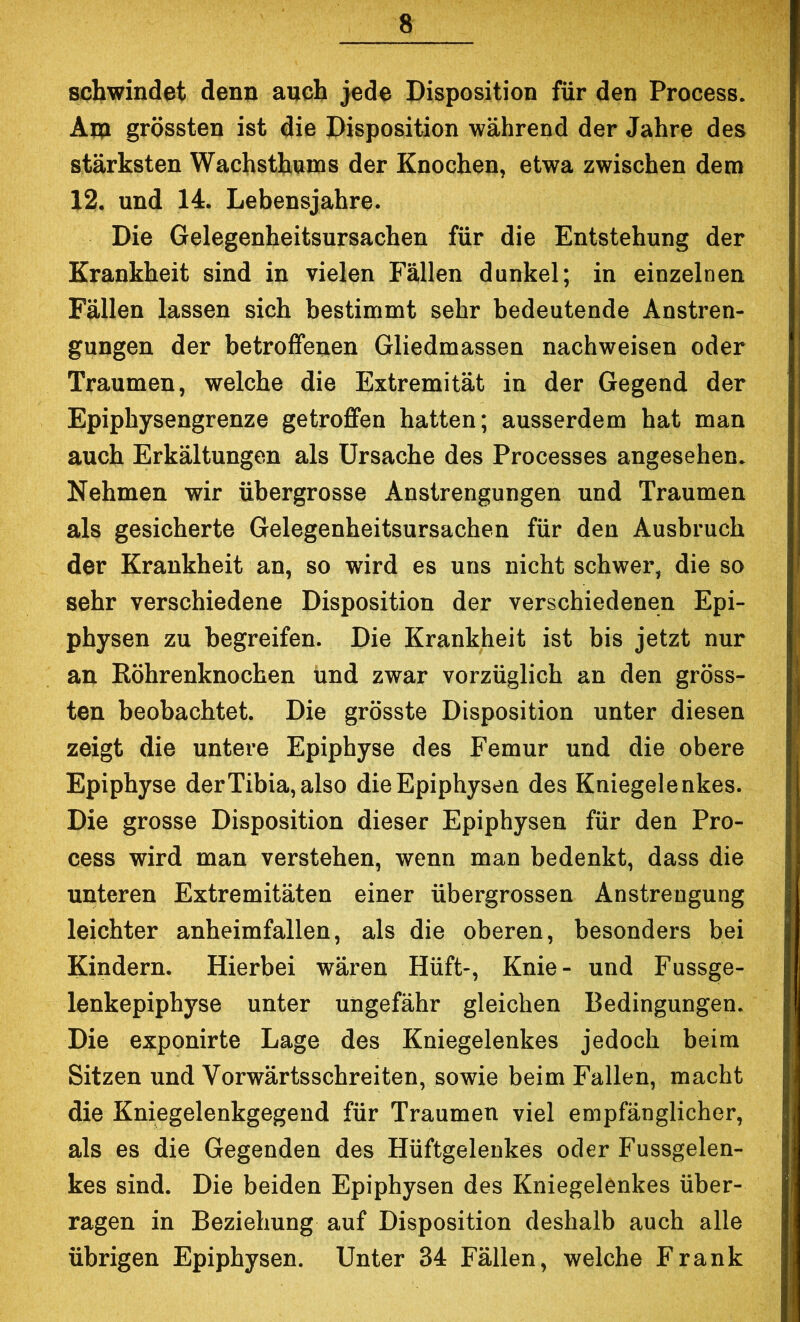 schwindet denn auch jede Disposition für den Process. Aip grössten ist die Disposition während der Jahre des stärksten Wachsthnms der Knochen, etwa zwischen dem 12. und 14. Lebensjahre. Die Gelegenheitsursachen für die Entstehung der Krankheit sind in vielen Fällen dunkel; in einzelnen Fällen lassen sich bestimmt sehr bedeutende Anstren- gungen der betroffenen Gliedmassen nachweisen oder Traumen, welche die Extremität in der Gegend der Epiphysengrenze getroffen hatten; ausserdem hat man auch Erkältungen als Ursache des Processes angesehen. Nehmen wir übergrosse Anstrengungen und Traumen als gesicherte Gelegenheitsursachen für den Ausbruch der Krankheit an, so wird es uns nicht schwer, die so sehr verschiedene Disposition der verschiedenen Epi- physen zu begreifen. Die Krankheit ist bis jetzt nur an Röhrenknochen Und zwar vorzüglich an den gröss- ten beobachtet. Die grösste Disposition unter diesen zeigt die untere Epiphyse des Femur und die obere Epiphyse der Tibia, also die Epiphysen des Kniegelenkes. Die grosse Disposition dieser Epiphysen für den Pro- cess wird man verstehen, wenn man bedenkt, dass die unteren Extremitäten einer übergrossen Anstrengung leichter anheimfallen, als die oberen, besonders bei Kindern. Hierbei wären Hüft-, Knie- und Fussge- lenkepipbyse unter ungefähr gleichen Bedingungen. Die exponirte Lage des Kniegelenkes jedoch beim Sitzen und Vorwärtsscbreiten, sowie beim Fallen, macht die Kniegelenkgegend für Traumen viel empfänglicher, als es die Gegenden des Hüftgelenkes oder Fussgelen- kes sind. Die beiden Epiphysen des Kniegelenkes über- ragen in Beziehung auf Disposition deshalb auch alle übrigen Epiphysen. Unter 34 Fällen, welche Frank