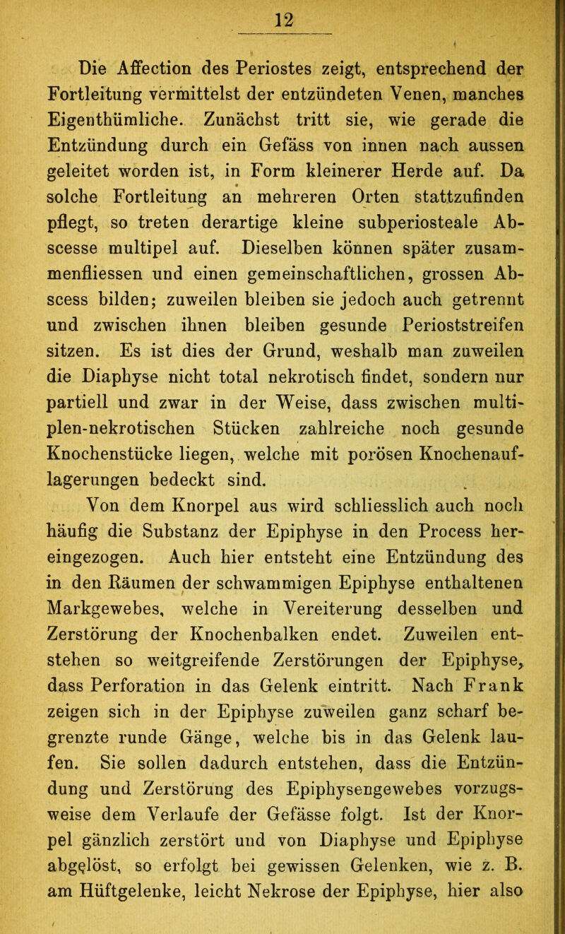 Die A£fection des Periostes zeigt, entsprechend der Fortleitung vermittelst der entzündeten Venen, manches Eigenthümliche. Zunächst tritt sie, wie gerade die Entzündung durch ein Gefäss von innen nach aussen geleitet worden ist, in Form kleinerer Herde auf. Da solche Fortleitung an mehreren Orten stattzufinden pflegt, so treten derartige kleine subperiosteale Ab- scesse multipel auf. Dieselben können später zusam- menfliessen und einen gemeinschaftlichen, grossen Ab- scess bilden; zuweilen bleiben sie jedoch auch getrennt und zwischen ihnen bleiben gesunde Perioststreifen sitzen. Es ist dies der Grund, weshalb man zuweilen die Diaphyse nicht total nekrotisch findet, sondern nur partiell und zwar in der Weise, dass zwischen multi- plen-nekrotischen Stücken zahlreiche noch gesunde Knochenstücke liegen, welche mit porösen Knochenauf- lagerungen bedeckt sind. Von dem Knorpel aus wird schliesslich auch noch häufig die Substanz der Epiphyse in den Process her- eingezogen. Auch hier entsteht eine Entzündung des in den Räumen der schwammigen Epiphyse enthaltenen Markgewebes, welche in Vereiterung desselben und Zerstörung der Knochenbalken endet. Zuweilen ent- stehen so weitgreifende Zerstörungen der Epiphyse, dass Perforation in das Gelenk eintritt. Nach Frank zeigen sich in der Epiphyse zuweilen ganz scharf be- grenzte x'unde Gänge, welche bis in das Gelenk lau- fen. Sie sollen dadurch entstehen, dass die Entzün- dung und Zerstörung des Epiphysengewebes vorzugs- weise dem Verlaufe der Gefässe folgt. Ist der Knor- pel gänzlich zerstört und von Diaphyse und Epiphyse abg^löst, so erfolgt bei gewissen Gelenken, wie z. B. am Hüftgelenke, leicht Nekrose der Epiphyse, hier also