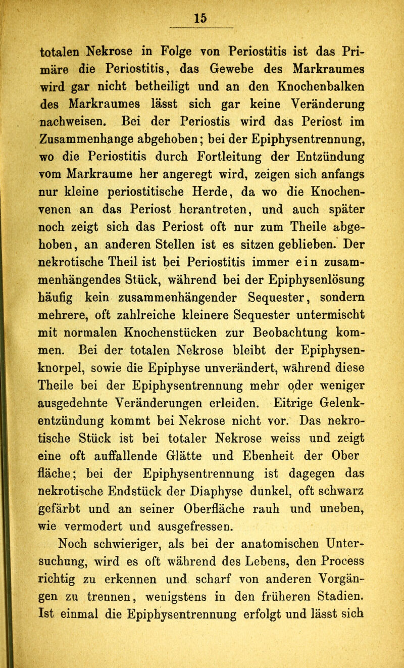 totalen Nekrose in Folge von Periostitis ist das Pri- märe die Periostitis, das Gewebe des Markraumes wird gar nicht betheiligt und an den Knochenbalken des Markraumes lässt sich gar keine Veränderung nachweisen. Bei der Periostis wird das Periost im Zusammenhänge abgehoben; bei der Epiphysentrennung, wo die Periostitis durch Fortleitung der Entzündung vom Markraume her angeregt wird, zeigen sich anfangs nur kleine periostitische Herde, da wo die Knochen- venen an das Periost heran treten, und auch später noch zeigt sich das Periost oft nur zum Theile abge- hoben, an anderen Stellen ist es sitzen geblieben. Der nekrotische Theil ist bei Periostitis immer e i n zusam- menhängendes Stück, während bei der Epiphysenlösung häufig kein zusammenhängender Sequester, sondern mehrere, oft zahlreiche kleinere Sequester untermischt mit normalen Knochenstücken zur Beobachtung kom- men. Bei der totalen Nekrose bleibt der Epiphysen- knorpel, sowie die Epiphyse unverändert, während diese Theile bei der Epiphysentrennung mehr qder weniger ausgedehnte Veränderungen erleiden. Eitrige Gelenk- entzündung kommt bei Nekrose nicht vor. Das nekro- tische Stück ist bei totaler Nekrose weiss und zeigt eine oft auffallende Glätte und Ebenheit der Ober fläche; bei der Epiphysentrennung ist dagegen das nekrotische Endstück der Diaphyse dunkel, oft schwarz gefärbt und an seiner Oberfläche rauh und uneben, wie vermodert und ausgefressen. Noch schwieriger, als bei der anatomischen Unter- suchung, wird es oft während des Lebens, den Process richtig zu erkennen und scharf von anderen Vorgän- gen zu trennen, wenigstens in den früheren Stadien. Ist einmal die Epiphysentrennung erfolgt und lässt sich