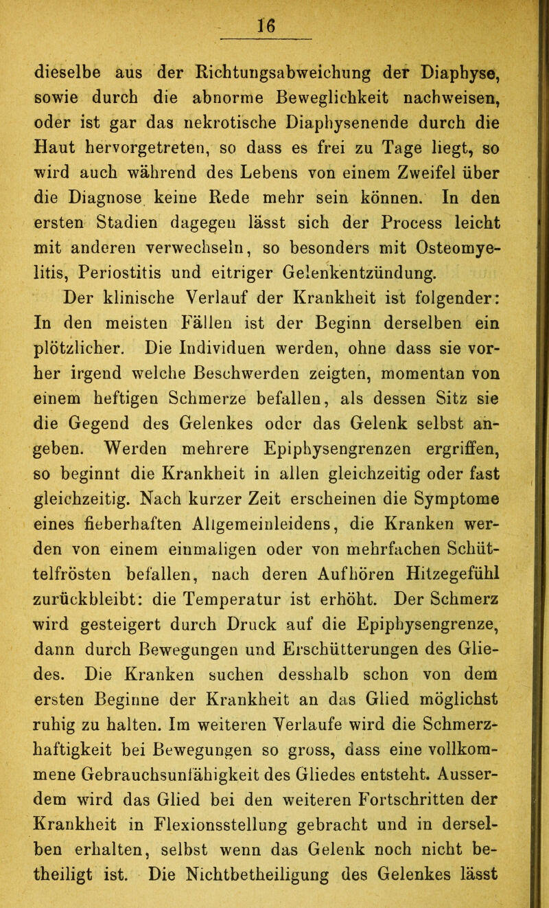 dieselbe aus der Richtuiigsabweichung der Diaphyse, sowie durch die abnorme Beweglichkeit nachweisen, oder ist gar das nekrotische Diaphysenende durch die Haut hervorgetreten, so dass es frei zu Tage liegt, so wird auch während des Lebens von einem Zweifel über die Diagnose keine Rede mehr sein können. In den ersten Stadien dagegen lässt sich der Process leicht mit anderen verwechseln, so besonders mit Osteomye- litis, Periostitis und eitriger Gelenkentzündung. Der klinische Verlauf der Krankheit ist folgender: In den meisten Fällen ist der Beginn derselben ein plötzlicher. Die Individuen werden, ohne dass sie vor- her irgend welche Beschwerden zeigten, momentan von einem heftigen Schmerze befallen, als dessen Sitz sie die Gegend des Gelenkes oder das Gelenk selbst an- geben. Werden mehrere Epiphysengrenzen ergriffen, so beginnt die Krankheit in allen gleichzeitig oder fast gleichzeitig. Nach kurzer Zeit erscheinen die Symptome eines fieberhaften Allgemeinleidens, die Kranken wer- den von einem einmaligen oder von mehrfachen Schüt- telfrösten befallen, nach deren Auf hören Hitzegefühl zurückbleibt: die Temperatur ist erhöht. Der Schmerz wird gesteigert durch Druck auf die Epiphysengrenze, dann durch Bewegungen und Erschütterungen des Glie- des. Die Kranken suchen desshalb schon von dem ersten Beginne der Krankheit an das Glied möglichst ruhig zu halten. Im weiteren Verlaufe wird die Schmerz- haftigkeit bei Bewegungen so gross, dass eine vollkom- mene Gebrauchsunlähigkeit des Gliedes entsteht. Ausser- dem wird das Glied bei den weiteren Fortschritten der Krankheit in Flexionsstellung gebracht und in dersel- ben erhalten, selbst wenn das Gelenk noch nicht be- theiligt ist. Die Nichtbetheiligung des Gelenkes lässt