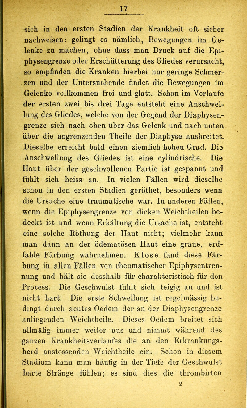 sich in den ersten Stadien der Krankheit oft sicher nachweisen: gelingt es nämlich, Bewegungen im Ge- lenke zu machen, ohne dass man Druck auf die Epi- physengrenze oder Erschütterung des Gliedes verursacht, so empfinden die Kranken hierbei nur geringe Schmer- zen und der Untersuchende findet die Bewegungen im Gelenke vollkommen frei und glatt. Schon im Verlaufe der ersten zwei bis drei Tage entsteht eine Anschwel- lung des Gliedes, welche von der Gegend der Diaphysen- grenze sich nach oben über das Gelenk und nach unten über die angrenzenden Theile der Diapbyse ausbreitet. Dieselbe erreicht bald einen ziemlich hohen Grad. Die Anschwellung des Gliedes ist eine cylindrische. Die Haut über der geschwollenen Partie ist gespannt und fühlt sich heiss an. In vielen Fällen wird dieselbe schon in den ersten Stadien geröthet, besonders wenn die Ursache eine traumatische war. In anderen Fällen, wenn die Epiphysengrenze von dicken Weichtheilen be- deckt ist und wenn Erkältung die Ursache ist, entsteht eine solche Eöthung der Haut nicht; vielmehr kann man dann an der ödematösen Haut eine graue, erd- fahle Färbung wahrnehmen. Klose fand diese Fär- bung in allen Fällen von rheumatischer Epiphysentren- nung und hält sie desshalb für charakteristisch für den Process. Die Geschwulst fühlt sich teigig an und ist nicht hart. Die erste Schwellung ist regelmässig be- dingt durch acutes Oedem der an der Diaphysengrenze anliegenden Weichtheile. Dieses Oedem breitet sich allmälig immer weiter aus und nimmt während des ganzen Krankheitsverlaufes die an den Erkrankungs- herd anstossenden Weichtheile ein. Schon in diesem Stadium kann man häufig in der Tiefe der Geschwulst — 2