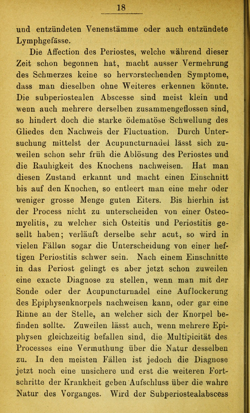 und entzündeten Venenstämme oder auch entzündete Lymphgefässe. Die Affection des Periostes, welche während dieser Zeit schon begonnen hat, macht ausser Vermehrung des Schmerzes keine so hei’vorstechenden Symptome, dass man dieselben ohne Weiteres erkennen könnte. Die subperiostealen Abscesse sind meist klein und wenn auch mehrere derselben zusammengeflossen sind, so bindert doch die starke ödematöse Schwellung des Gliedes den Nachweis der Fluctuation. Durch Unter- suchung mittelst der Acupuncturnadel lässt sich zu- weilen schon sehr früh die Ablösung des Periostes und die Eauhigkeit des Knochens nachweisen. Hat man diesen Zustand erkannt und macht einen Einschnitt bis auf den Knochen, so entleert man eine mehr oder weniger grosse Menge guten Eiters. Bis hierhin ist der Process nicht zu unterscheiden von einer Osteo- myelitis, zu welcher sich Osteitis und Periostitis ge- sellt haben; verläuft derselbe sehr acut, so wird in vielen Fällen sogar die Unterscheidung von einer hef- tigen Periostitis schwer sein. Nach einem Einschnitte in das Periost gelingt es aber jetzt schon zuweilen eine exacte Diagnose zu stellen, wenn man mit der Sonde oder der Acupuncturnadel eine Auflockerung des Epiphysenknorpels nachweisen kann, oder gar eine Rinne an der Stelle, an welcher sich der Knorpel be- finden sollte. Zuweilen lässt auch, wenn mehrei'e Epi- physen gleichzeitig befallen sind, die Multipicität des Processes eine Vermuthung über die Natur desselben zu. In den meisten Fällen ist jedoch die Diagnose jetzt noch eine unsichere und erst die weiteren Fort- schritte der Krankheit geben Aufschluss über die wahre Natur des Vorganges. Wird der Subperiostealabscess
