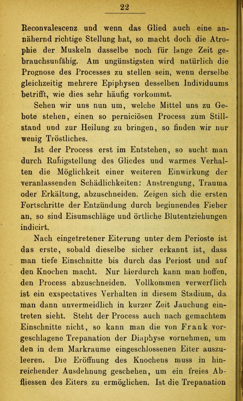 Eeconvalescenz und wenn das Glied auch eine an- nähernd richtige Stellung hat, so macht doch die Atro- phie der Muskeln dasselbe noch für lange Zeit ge- brauchsurifähig. Am ungünstigsten wird natürlich die Prognose des Processes zu stellen sein, wenn derselbe gleichzeitig mehrere Epiphysen desselben Individuums betrifft, wie dies sehr häufig vorkommt. Sehen wir uns nun um, welche Mittel uns zu Ge- bote stehen, einen so perniciösen Process zürn Still- stand und zur Heilung zu bx’ingen, so finden wir nur wenig Tröstliches. Ist der Process erst im Entstehen, so sucht man durch Ruhigstellung des Gliedes und warmes Verhal- ten die Möglichkeit einer weiteren Einwirkung der veranlassenden Schädlichkeiten: Anstrengung, Trauma oder Erkältung, abzuschneiden. Zeigen sich die ersten Fortschritte der Entzündung durch beginnendes Fieber an, so sind Eisumschläge und örtliche Blutentzrehungen indicirt. Nach eingetretener Eiterung unter dem Perioste ist das erste, sobald dieselbe sicher erkannt ist, dass man tiefe Einschnitte bis durch das Periost und auf den Knochen macht. Nur hierdurch kann man hoffen, den Process abzuschneiden. Vollkommen verwerflich ist ein exspectatives Verhalten in diesem Stadium, da man dann unvermeidlich in kurzer Zeit Jauchung ein- treten sieht. Steht der Process auch nach gemachtem Einschnitte nicht, so kann man die von Frank vor- geschlagene Trepanation der Diaphyse vornehmen, um den in dem Markraume eingeschlossenen Eiter auszu- leeren. Die Eröffnung des Knochens muss in hin- reichender Ausdehnung geschehen, um ein freies Ab- fliessen des Eiters zu ermöglichen. Ist die Trepanation