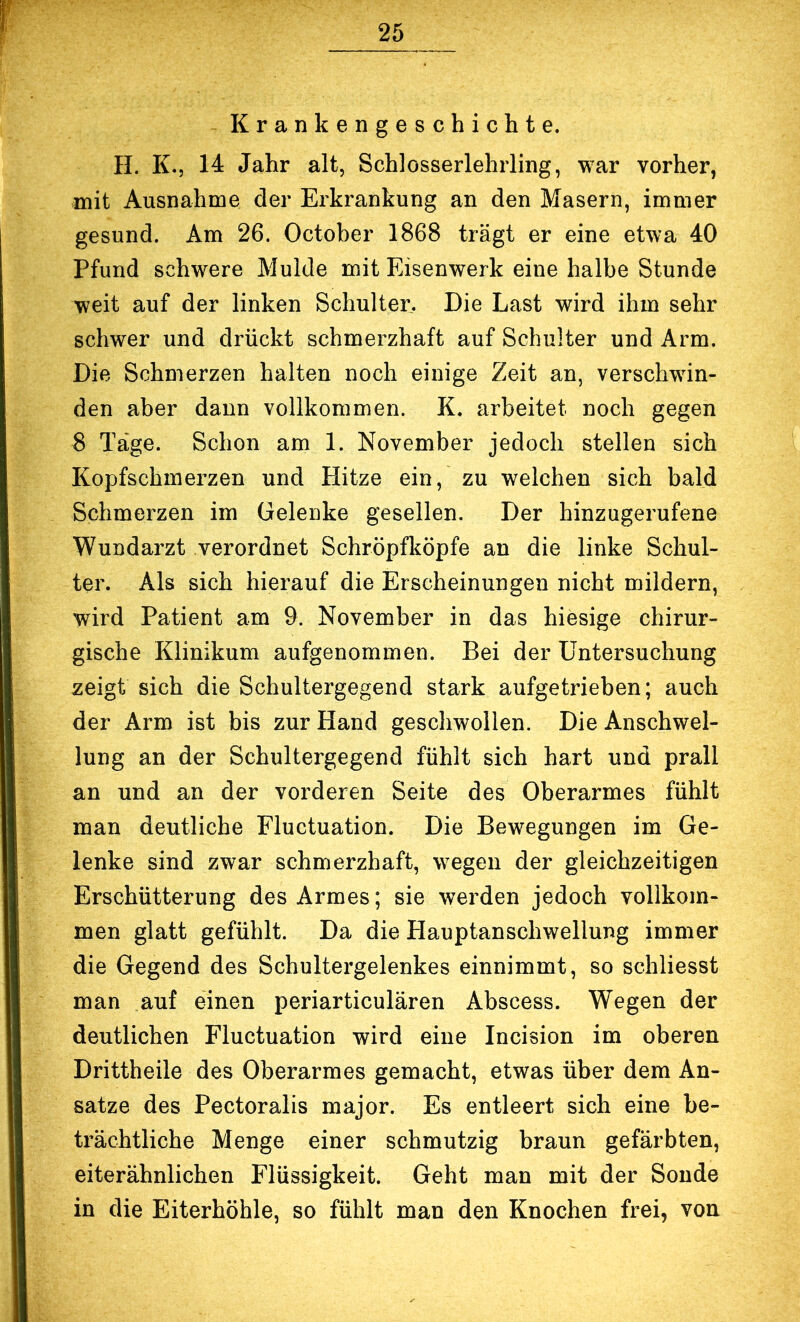 Krankengeschichte. H. K., 14 Jahr alt, Schlosserlehrling, war vorher, mit Ausnahme der Erkrankung an den Masern, immer gesund. Am 26. October 1868 trägt er eine etwa 40 Pfund schwere Mulde mit Eisenwerk eine halbe Stunde weit auf der linken Schulter. Die Last wird ihm sehr schwer und drückt schmerzhaft auf Schulter und Arm. Die Schmerzen halten noch einige Zeit an, verschwin- den aber dann vollkommen. K. arbeitet noch gegen 8 Tage. Schon am 1. November jedoch stellen sich Kopfschmerzen und Hitze ein, zu welchen sich bald Schmerzen im Gelenke gesellen. Der hinzugerufene Wundarzt verordnet Schröpfliöpfe an die linke Schul- ter. Als sich hierauf die Erscheinungen nicht mildern, wird Patient am 9. November in das hiesige chirur- gische Klinikum aufgenommen. Bei der Untersuchung zeigt sich die Schultergegend stark aufgetrieben; auch der Arm ist bis zur Hand geschwollen. Die Anschwel- lung an der Schultergegend fühlt sich hart und prall an und an der vorderen Seite des Oberarmes fühlt man deutliche Fluctuation. Die Bewegungen im Ge- lenke sind zwar schmerzhaft, wegen der gleichzeitigen Erschütterung des Armes; sie werden jedoch vollkom- men glatt gefühlt. Da die Hauptanschwellung immer die Gegend des Schultergelenkes einnimmt, so schliesst man auf einen periarticulären Abscess. Wegen der deutlichen Fluctuation wird eine Incision im oberen Drittheile des Oberarmes gemacht, etwas über dem An- sätze des Pectoralis major. Es entleert sich eine be- trächtliche Menge einer schmutzig braun gefärbten, eiterähnlichen Flüssigkeit. Geht man mit der Sonde in die Eiterhöhle, so fühlt man den Knochen frei, von