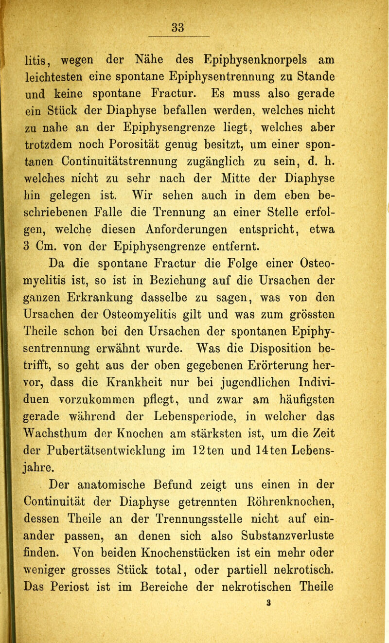 litis, wegen der Nähe des Epiphysenknorpels am leichtesten eine spontane Epiphysentrennung zu Stande und keine spontane Fractur. Es muss also gerade ein Stück der Diaphyse befallen werden, welches nicht zu nahe an der Epiphysengrenze liegt, welches aber trotzdem noch Porosität genug besitzt, um einer spon- tanen Continuitätstrennung zugänglich zu sein, d. h. welches nicht zu sehr nach der Mitte der Diaphyse hin gelegen ist. Wir sehen auch in dem eben be- schriebenen Falle die Trennung an einer Stelle erfol- gen, welche diesen Anforderungen entspricht, etwa 3 Cm. von der Epiphysengrenze entfernt. Da die spontane Fractur die Folge einer Osteo- myelitis ist, so ist in Beziehung auf die Ursachen der ganzen Erkrankung dasselbe zu sagen, was von den Ursachen der Osteomyelitis gilt und was zum grössten Theile schon bei den Ursachen der spontanen Epiphy- sentrennung erwähnt wurde. Was die Disposition be- trifft, so geht aus der oben gegebenen Erörterung her- vor, dass die Krankheit nur bei jugendlichen Indivi- duen vorzukommen pflegt, und zwar am häufigsten gerade während der Lebensperiode, in welcher das Wachsthum der Knochen am stärksten ist, um die Zeit der Pubertätsentwicklung im 12ten und 14ten Lebens- jahre. Der anatomische Befund zeigt uns einen in der Continuität der Diaphyse getrennten Röhrenknochen, dessen Theile an der Trennungsstelle nicht auf ein- ander passen, an denen sich also Substanzverluste finden. Von beiden Knochenstücken ist ein mehr oder weniger grosses Stück total, oder partiell nekrotisch. Das Periost ist im Bereiche der nekrotischen Theile 3