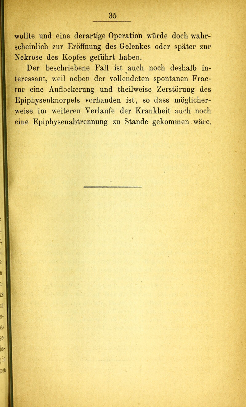 wollte und eine derartige Operation würde doch wahr- scheinlich zur Eröffnung des Gelenkes oder später zur Nekrose des Kopfes geführt haben. Der beschriebene Fall ist auch noch deshalb in- teressant, weil neben der vollendeten spontanen Frac- tur eine Auflockerung und theilweise Zerstörung des Epiphysenknorpels vorhanden ist, so dass möglicher- weise im weiteren Verlaufe der Krankheit auch noch eine Epiphysenabtrennung zu Stande gekommen wäre.