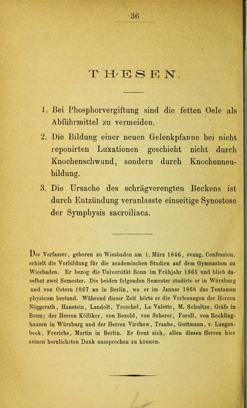 T H'E S JE N. 1. Bei Phosphorvergiftung sind die fetten Oele als Ahführmittel zu vermeiden. 2. Die Bildung einer neuen Gelenkpfanne bei nicht reponirten Luxationen geschieht nicht durch Knochenschwund, sondern durch Knochenneu- hildung. 3. Die Ursache des schrägverengten Beckens ist durch Entzündung veranlasste einseitige Synostose der Symphysis sacroiliaca. Der Verfasser, geboren zu Wiesbaden am l.März 1846, evang. Confession, erhielt die Vorbildung für die academischen Studien auf dem Gymnasium zu Wiesbaden. Er bezog die Universität Bonn im Frühjahr 1865 und blieb da- selbst zwei Semester. Die beiden folgenden Semester studirte er in Würzburg und von Ostern 1867 an in Berlin, wo er im Januar 1868 das Tentamen physicum bestand. Während dieser Zeit hörte er die Vorlesungen der Herren Nöggerath, Hanstein, Landolt, TroSchel, La Valette, M. Schnitze, Gräfe in Bonn; der Herren Kölliker, von Bezold, von Scherer, Forell, von Reckling- hausen in Würzburg und der Herren Virchow, Traube, Guttmann, v. Langen- beck, Frerichs, Martin in Berlin. Er freut sich, allen diesen Herren hier seineiiJ herzlichsten Dank aussprechen zu können.