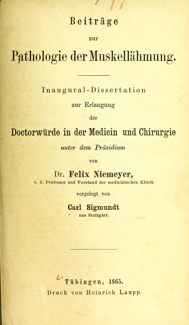 ' ! i Beiträge zur Pathologie derMuskellähmung. Inaugural-Dissertation zur Erlangung der Doctorwürde in der Medicin und Chirurgie unter dem Präsidium von Dr. Felix Memeyer, 0. ö. Professor und Vorstand der medicinischen Klinik vorgelegt von Carl Sigmuudt • aus Stuttgart. ^Tübingen, 1865. Druck von Heinrich Laupp.