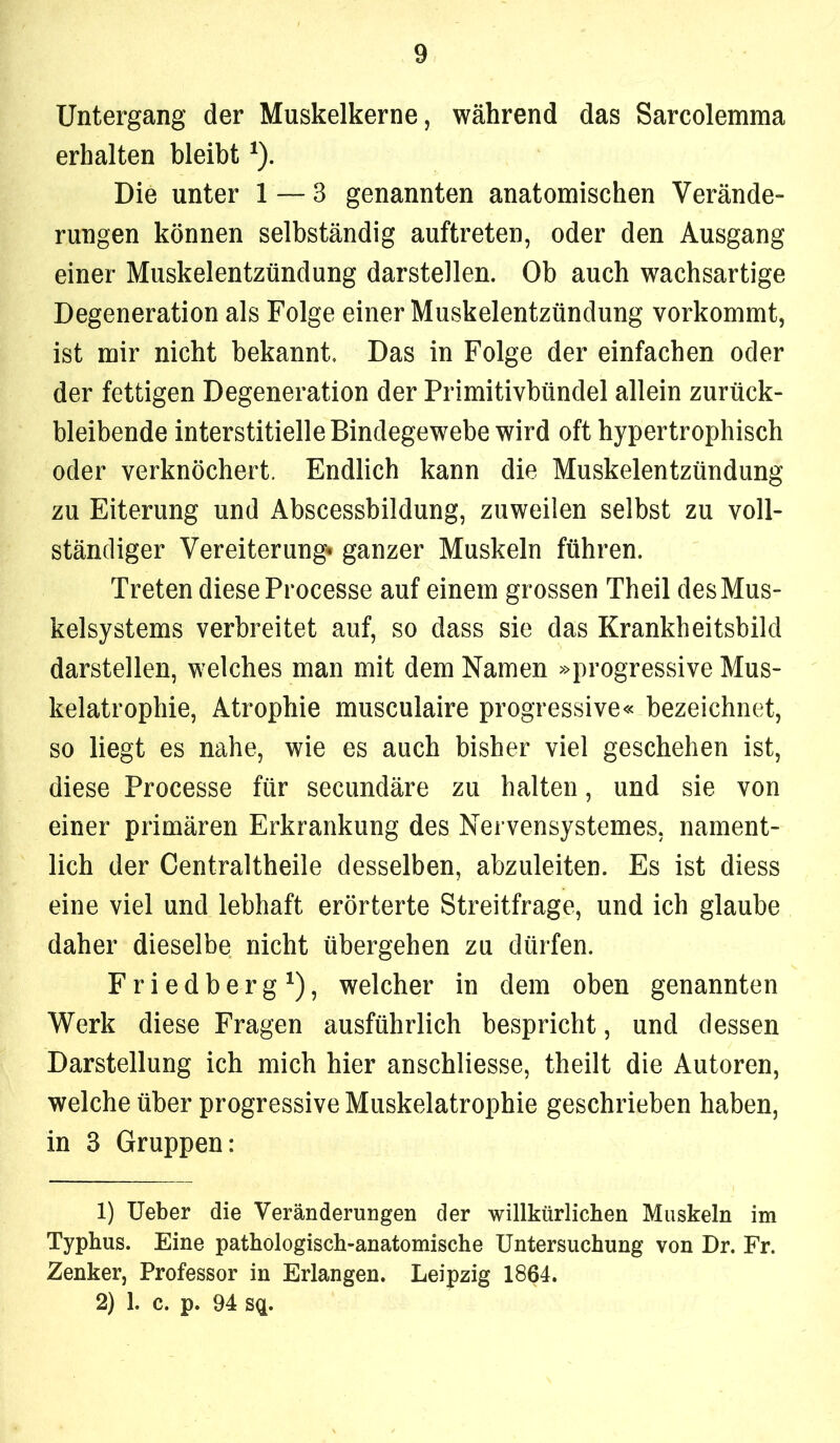 Untergang der Muskelkerne, während das Sarcolemma erhalten bleibt ^). Die unter 1 — 3 genannten anatomischen Verände- rungen können selbständig auftreten, oder den Ausgang einer Muskelentzündung darstellen. Ob auch wachsartige Degeneration als Folge einer Muskelentzündung vorkommt, ist mir nicht bekannt. Das in Folge der einfachen oder der fettigen Degeneration der Primitivbündel allein zurück- bleibende interstitielle Bindegewebe wird oft hypertrophisch oder verknöchert. Endlich kann die Muskelentzündung zu Eiterung und Abscessbildung, zuweilen selbst zu voll- ständiger Vereiterung» ganzer Muskeln führen. Treten diese Processe auf einem grossen Theil des Mus- kelsystems verbreitet auf, so dass sie das Krankheitsbild darstellen, welches man mit dem Namen »progressive Mus- kelatrophie, Atrophie musculaire progressive« bezeichnet, so liegt es nahe, wie es auch bisher viel geschehen ist, diese Processe für secundäre zu halten, und sie von einer primären Erkrankung des Nervensystemes, nament- lich der Centraltheile desselben, abzuleiten. Es ist diess eine viel und lebhaft erörterte Streitfrage, und ich glaube daher dieselbe nicht übergehen zu dürfen. Friedberg*), welcher in dem oben genannten Werk diese Fragen ausführlich bespricht, und dessen Darstellung ich mich hier anschliesse, theilt die Autoren, welche über progressive Muskelatrophie geschrieben haben, in 3 Gruppen: 1) lieber die Veränderungen der willkürlichen Muskeln im Typhus. Eine pathologisch-anatomische Untersuchung von Dr. Fr. Zenker, Professor in Erlangen. Leipzig 1864. 2) 1. c. p. 94 sq.