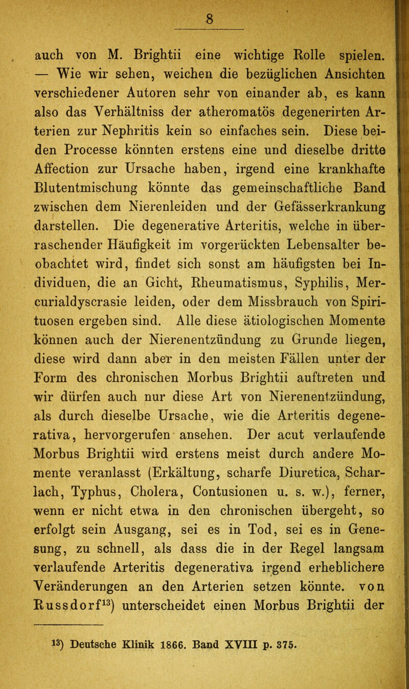 auch von M. Brightii eine wichtige Rolle spielen. — Wie wir sehen, weichen die bezüglichen Ansichten verschiedener Autoren sehr von einander ab, es kann also das Verhältniss der atheromatös degenerirten Ar- terien zur Nephritis kein so einfaches sein. Diese bei- den Processe könnten erstens eine und dieselbe dritte Affection zur Ursache haben, irgend eine krankhafte Blutentmischung könnte das gemeinschaftliche Band zwischen dem Nierenleiden und der Gefässerkrankung darstellen. Die degenerative Arteritis, welche in über- raschender Häufigkeit im vorgerückten Lebensalter be- obachtet wird, findet sich sonst am häufigsten bei In- dividuen, die an Gicht, Rheumatismus, Syphilis, Mer- curialdyscrasie leiden, oder dem Missbrauch von Spiri- tuosen ergeben sind. Alle diese ätiologischen Momente können auch der Nierenentzündung zu Grunde liegen, diese wird dann aber in den meisten Fällen unter der Form des chronischen Morbus Brightii auftreten und wir dürfen auch nur diese Art von Nierenentzündung, als durch dieselbe Ursache, wie die Arteritis degene- rativa, hervorgerufen ansehen. Der acut verlaufende Morbus Brightii wird erstens meist durch andere Mo- mente veranlasst (Erkältung, scharfe Diuretica, Schar- lach, Typhus, Cholera, Contusionen u. s. w.), ferner, wenn er nicht etwa in den chronischen übergeht, so erfolgt sein Ausgang, sei es in Tod, sei es in Gene- sung, zu schnell, als dass die in der Regel langsam verlaufende Arteritis degenerativa irgend erheblichere Veränderungen an den Arterien setzen könnte, von Russdorf^^) unterscheidet einen Morbus Brightii der 13) Deutsche Eliuik 1866. Band XVIII p. 375.