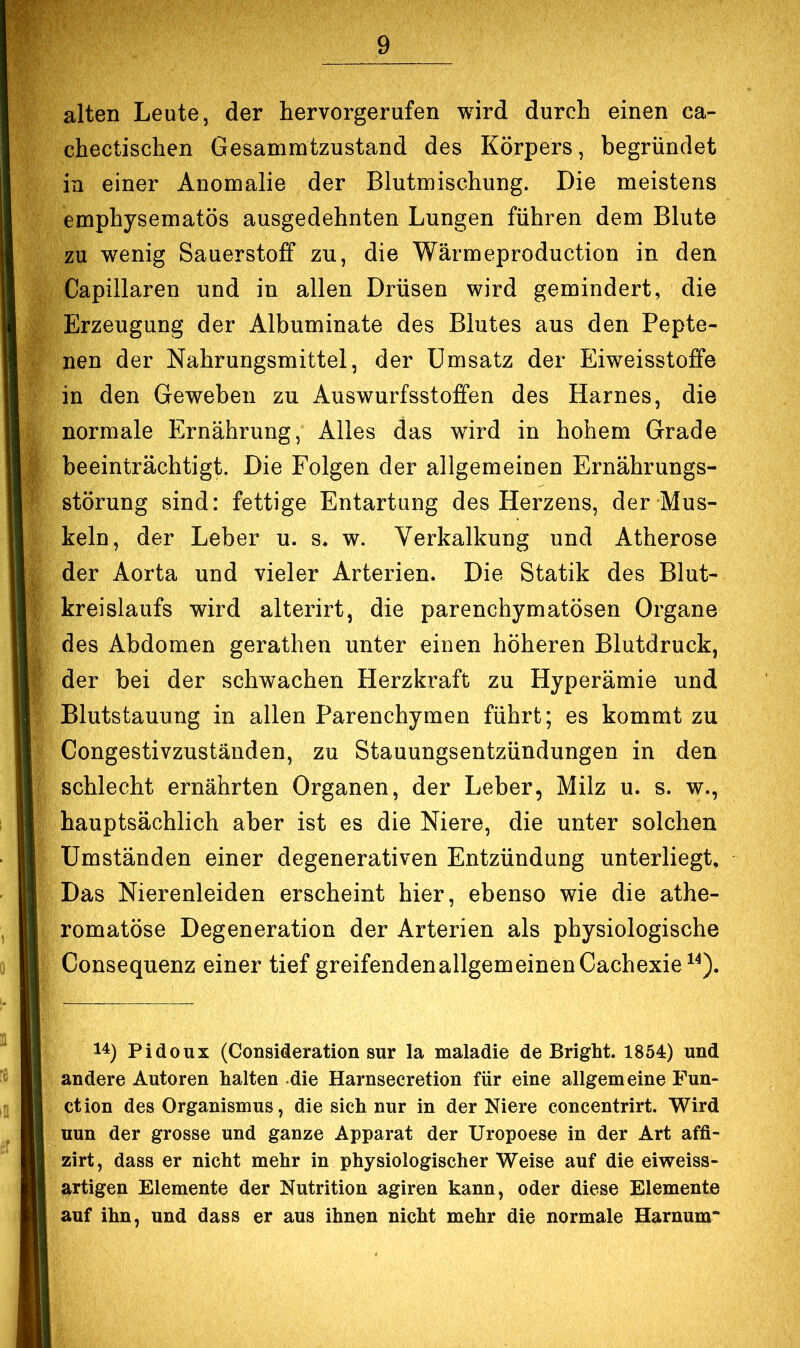 alten Leute, der hervorgerufen wird durch einen ca- chectischen Gesammtzustand des Körpers, begründet in einer Anomalie der Blutmischung. Die meistens emphysematos ausgedehnten Lungen führen dem Blute zu wenig Sauerstoff zu, die Wärmeproduction in den Capillaren und in allen Drüsen wird gemindert, die Erzeugung der Albuminate des Blutes aus den Pepte- nen der Nahrungsmittel, der Umsatz der Eiweisstoflfe in den Geweben zu Auswurfsstoffen des Harnes, die normale Ernährung, Alles das wird in hohem Grade beeinträchtigt. Die Folgen der allgemeinen Ernährungs- störung sind: fettige Entartung des Herzens, der Mus- keln, der Leber u. s* w. Verkalkung und Atherose der Aorta und vieler Arterien. Die Statik des Blut- kreislaufs wird alterirt, die parenchymatösen Organe des Abdomen gerathen unter einen höheren Blutdruck, der bei der schwachen Herzkraft zu Hyperämie und Blutstauung in allen Parenchymen führt; es kommt zu Congestivzuständen, zu Stauungsentzündungen in den schlecht ernährten Organen, der Leber, Milz u. s. w., hauptsächlich aber ist es die Niere, die unter solchen Umständen einer degenerativen Entzündung unterliegt. Das Nierenleiden erscheint hier, ebenso wie die athe- romatöse Degeneration der Arterien als physiologische Consequenz einer tief greifendenallgemeinen Cachexie^^). 14) Pidoux (Consideration sur la maladie de Bright. 1854) und andere Autoren halten die Harnsecretion für eine allgemeine Fun- ction des Organismus, die sich nur in der Niere concentrirt. Wird nun der grosse und ganze Apparat der Uropoese in der Art affi- zirt, dass er nicht mehr in physiologischer Weise auf die eiweiss- artigen Elemente der Nutrition agiren kann, oder diese Elemente auf ihn, und dass er aus ihnen nicht mehr die normale Harnum“