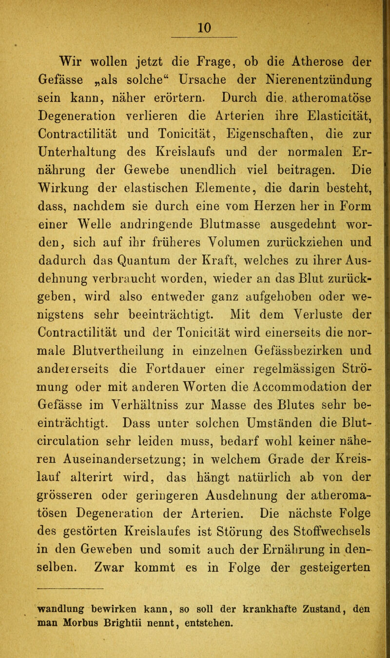 Wir wollen jetzt die Frage, ob die Atherose der Gefässe „als solche“ Ursache der Nierenentzündung sein kann, näher erörtern. Durch die. atheromatöse Degeneration verlieren die Arterien ihre Elasticität, Contractilität und Tonicität, Eigenschaften, die zur Unterhaltung des Kreislaufs und der normalen Er- nährung der Gewebe unendlich viel beitragen. Die Wirkung der elastischen Elemente, die darin besteht, dass, nachdem sie durch eine vom Herzen her in Form einer Welle andringende Blutmasse ausgedehnt wor- den, sich auf ihr früheres Volumen zurückziehen und dadurch das Quantum der Kraft, welches zu ihrer Aus- dehnung verbraucht worden, wieder an das Blut zurück- geben, wird also entweder ganz aufgehoben oder we- nigstens sehr beeinträchtigt. Mit dem Verluste der Contractilität und der Tonicität wird einerseits die nor- male Blutvertheilung in einzelnen Gefässbezirken und andererseits die Fortdauer einer regelmässigen Strö- mung oder mit anderen Worten die Accommodation der Gefässe im Verhältniss zur Masse des Blutes sehr be- einträchtigt. Dass unter solchen Umständen die Blut- circulation sehr leiden muss, bedarf wohl keiner nähe- ren Auseinandersetzung; in welchem Grade der Kreis- lauf alterirt wird, das hängt natürlich ab von der grösseren oder geringeren Ausdehnung der atheroma- tösen Degeneration der Arterien. Die nächste Folge des gestörten Kreislaufes ist Störung des Stoffwechsels in den Geweben und somit auch der Ernährung in den- selben. Zwar kommt es in Folge der gesteigerten Wandlung bewirken kann, so soll der krankhafte Zustand, den man Morbus Brightii nennt, entstehen.