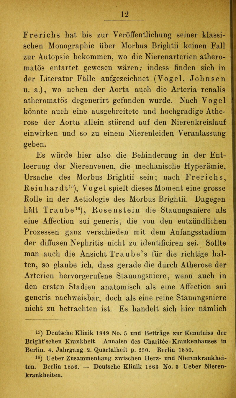 Frerichs hat bis zur Veröffentlichung seiner klassi- schen Monographie über Morbus Brightii keinen Fall zur Autopsie bekommen, wo die Nierenarterien athero- matös entartet gewesen wären; indess finden sich in der Literatur Fälle aufgezeichnet (Vogel, Johnsen u. a.), wo neben der Aorta auch die Arteria renalis atheromatös degenerirt gefunden wurde. Nach Vogel könnte auch eine ausgebreitete und hochgradige Athe- rose der Aorta allein störend auf den Nierenkreislauf einwirken und so zu einem Nierenleiden Veranlassung geben. Es wwde hier also die Behinderung in der Ent- leerung der Nierenvenen, die mechanische Hyperämie, Ursache des Morbus Brightii sein; nach Frerichs, Eeinhardt^^), Vogel spielt dieses Moment eine grosse ßolle in der Aetiologie des Morbus Brightii. Dagegen hält Traube^^), Eosenstein die Stauungsniere als eine Affection sui generis, die von den entzündlichen Prozessen ganz verschieden mit dem Anfangsstadium der diffusen Nephritis nicht zu identificiren sei. Sollte man auch die Ansicht Traube’s für die richtige hal- ten, so glaube ich, dass gerade die durch Atherose der Arterien hervorgerufene Stauungsniere, wenn auch in den ersten Stadien anatomisch als eine Affection sui generis nachweisbar, doch als eine reine Stauungsniere nicht zu betrachten ist. Es handelt sich hier nämlich 15) Deutsche Klinik 1849 No. 5 und Beiträge zur Kenntniss der Bright’schen Krankheit. Annalen des Charitee-Krankenhauses in Berlin. 4. Jahrgang 2. Quartalheft p. 230. Berlin 1850. 16) lieber Zusammenhang zwischen Herz- und Nierenkrankhei- ten. Berlin 1856. — Deutsche Klinik 1863 No. 3 lieber Nieren- krankheiten.