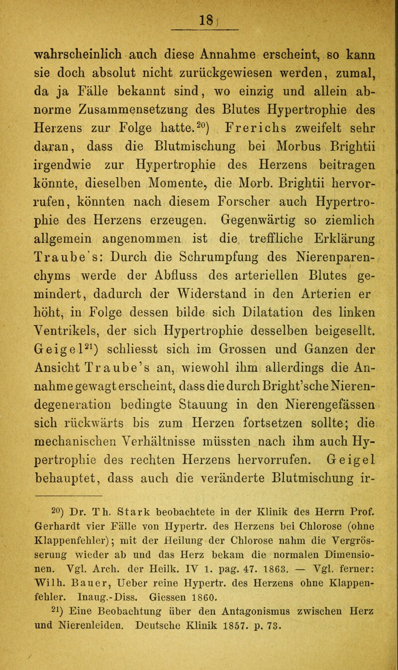 18: wahrscheinlicli auch diese Annahme erscheint, so kann sie doch absolut nicht zurückgewiesen werden, zumal, da ja Fälle bekannt sind, wo einzig und allein ab- norme Zusammensetzung des Blutes Hypertrophie des Herzens zur Folge hatte. Fr er ich s zweifelt sehr daran, dass die Blutmischung bei Morbus Brightii irgendwie zur Hypertrophie des Herzens beitragen könnte, dieselben Momente, die Morb. Brightii hervor- rufen, könnten nach diesem Forscher auch Hypertro- phie des Herzens erzeugen. Gegenwärtig so ziemlich allgemein angenommen ist die treffliche Erklärung Traube’s: Durch die Schrumpfung des Nierenparen- chyms werde der Abfluss des arteriellen Blutes ge- mindert, dadurch der Widerstand in den Arterien er höht, in Folge dessen bilde sich Dilatation des linken Ventrikels, der sich Hypertrophie desselben beigesellt, GeigeP^) schliesst sich im Grossen und Ganzen der Ansicht Tr aube’s an, wiewohl ihm allerdings die An- nahm e gewagt erscheint, dass die durch Bright’sche Nieren- degeneration bedingte Stauung in den Nierengefässen sich rückwärts bis zum Herzen fortsetzen sollte; die mechanischen Verhältnisse müssten nach ihm auch Hy- pertrophie des rechten Herzens hervorrufen. Geigel behauptet, dass auch die veränderte Blutmischung ir- 20) Dr. Th. Stark beobachtete in der Klinik des Herrn Prof. Gerhardt vier Fälle von Hypertr. des Herzens bei Chlorose (ohne Klappenfehler); mit der Heilung der Chlorose nahm die Vergrös- serung wieder ab und das Herz bekam die normalen Dimensio- nen. Ygl. Arch. der Heilk. IV 1. pag. 47. 1863. — Vgl. ferner: Wilh. Bauer, Ueber reine Hypertr. des Herzens ohne Klappen- fehler. Inaug.-Diss. Giessen 1860. 21) Eine Beobachtung über den Antagonismus zwischen Herz und Nierenleiden. Deutsche Klinik 1857. p. 73.