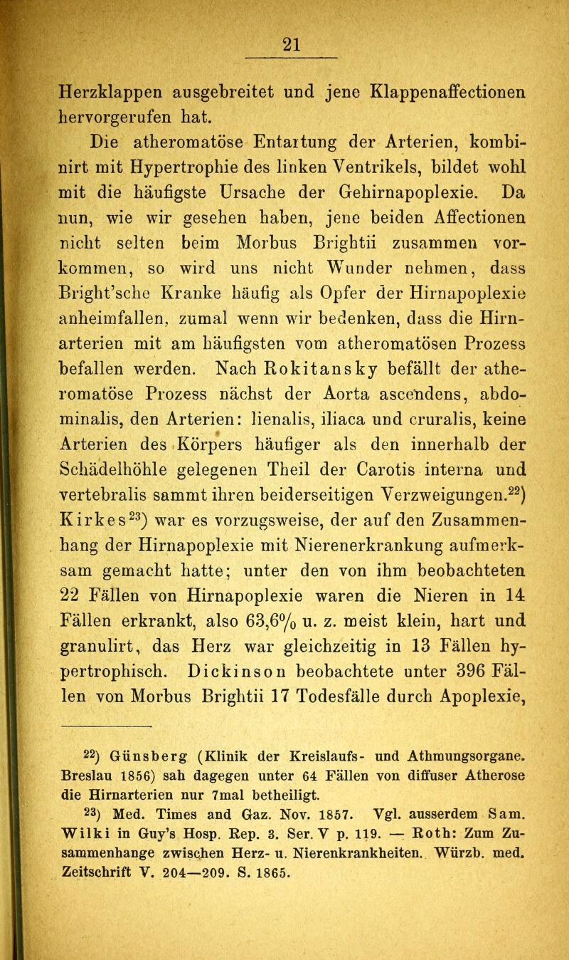 Herzklappen ausgebreitet und jene Klappenaffectionen hervorgerufen hat. Die atheromatöse Entartung der Arterien, kombi- nirt mit Hypertrophie des linken Ventrikels, bildet wohl mit die häufigste Ursache der Gehirnapoplexie. Da nun, wie wir gesehen haben, jene beiden Affectionen nicht selten beim Morbus Brightii zusammen Vor- kommen, so wird uns nicht Wunder nehmen, dass Bright’sche Kranke häufig als Opfer der Hirnapoplexie anheimfallen, zumal wenn wir bedenken, dass die Hirn- arterien mit am häufigsten vom atheromatösen Prozess befallen werden. Nach Rokitansky befällt der athe- romatöse Prozess nächst der Aorta asceUdens, abdo- minalis, den Arterien: lienalis, iliaca und cruralis, keine Arterien des Körpers häufiger als den innerhalb der Schädelhöhle gelegenen Theil der Carotis interna und vertebralis sammt ihren beiderseitigen Verzweigungen.^^) Kirkes^^) war es vorzugsweise, der auf den Zusammen- hang der Hirnapoplexie mit Nierenerkrankung aufmerk- sam gemacht hatte; unter den von ihm beobachteten 22 Fällen von Hirnapoplexie waren die Nieren in 14 Fällen erkrankt, also 63,6% u. z. meist klein, hart und granulirt, das Herz war gleichzeitig in 13 Fällen hy- pertrophisch, Dickinson beobachtete unter 396 Fäl- len von Morbus Brightii 17 Todesfälle durch Apoplexie, 22) Günsberg (Klinik der Kreislaufs- und Athmungsorgane. Breslau 1856) sah dagegen unter 64 Fällen von diffuser Atherose die Hirnarterien nur 7mal betheiligt. 23) Med. Times and Gaz. Nov. 1857. Vgl. ausserdem Sam. Wilki in Guy’s Hosp. Rep. 3. Ser. V p. 119. — Roth: Zum Zu- sammenhänge zwischen Herz-u. Nierenkrankheiten. Würzb. med. Zeitschrift V. 204—209. S. 1865.