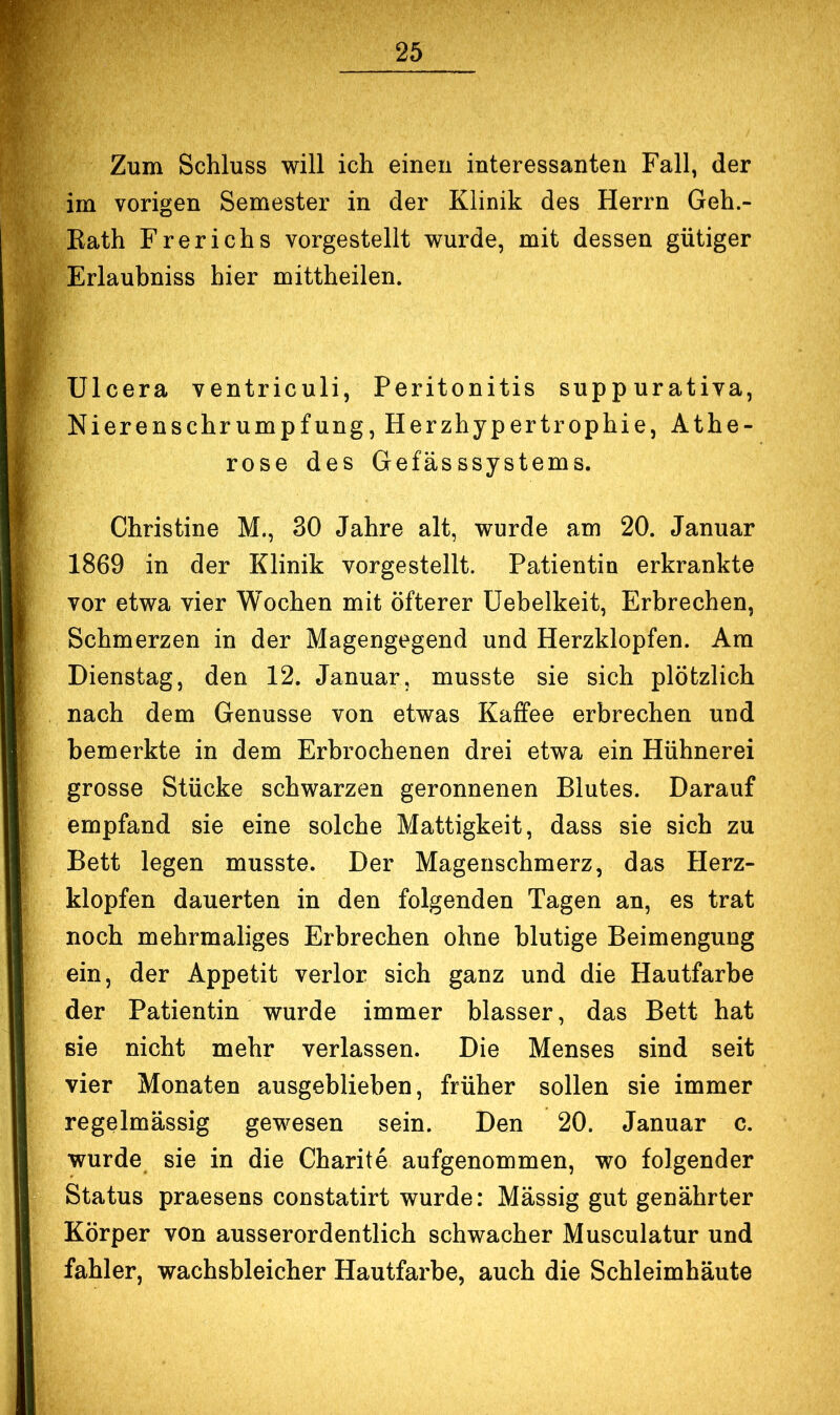 Zum Schluss will ich einen interessanten Fall, der im vorigen Semester in der Klinik des Herrn Geh.- Kath Frerichs vorgestellt wurde, mit dessen gütiger Erlaubniss hier mittheilen. TJlcera ventriculi, Peritonitis suppurativa, Nierenschrumpfung, Herzhypertrophie, Athe- rose des Gefässsystems. Christine M., 30 Jahre alt, wurde am 20. Januar 1869 in der Klinik vorgestellt. Patientin erkrankte vor etwa vier Wochen mit öfterer üebelkeit, Erbrechen, Schmerzen in der Magengegend und Herzklopfen. Am Dienstag, den 12. Januar, musste sie sich plötzlich nach dem Genüsse von etwas Kaffee erbrechen und bemerkte in dem Erbrochenen drei etwa ein Hühnerei grosse Stücke schwarzen geronnenen Blutes. Darauf empfand sie eine solche Mattigkeit, dass sie sich zu Bett legen musste. Der Magenschmerz, das Herz- klopfen dauerten in den folgenden Tagen an, es trat noch mehrmaliges Erbrechen ohne blutige Beimengung ein, der Appetit verlor sich ganz und die Hautfarbe der Patientin wurde immer blasser, das Bett hat sie nicht mehr verlassen. Die Menses sind seit vier Monaten ausgeblieben, früher sollen sie immer regelmässig gewesen sein. Den 20. Januar c. wurde sie in die Charite aufgenommen, wo folgender Status praesens constatirt wurde: Massig gut genährter Körper von ausserordentlich schwacher Musculatur und fahler, wachsbleicher Hautfarbe, auch die Schleimhäute