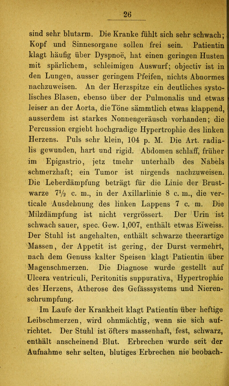 sind sehr blutarm. Die Kranke fühlt sich sehr schwach; Kopf und Sinnesorgane sollen frei sein. Patientin klagt häufig über Dyspnoe, hat einen geringen Husten mit spärlichem, schleimigen Auswurf; objectiv ist in den Lungen, ausser geringem Pfeifen, nichts Abnormes nachzuweisen. An der Herzspitze ein deutliches systo- lisches Blasen, ebenso über der Pulmonalis und etwas leiser an der Aorta, die Töne sämmtlich etwas klappend, ausserdem ist starkes Nonnengeräusch vorhanden; die Percussion ergiebt hochgradige Hypertrophie des linken Herzens. Puls sehr klein, 104 p. M. Die Art. radia- lis gewunden, hart und rigid. Abdomen schlaff, früher im Epigastrio, jetz tmehr unterhalb des Nabels schmerzhaft; ein Tumor ist nirgends nachzuweisen. Die Leberdämpfung beträgt für die Linie der Brust- warze 7V2 c. m., in der Axillarlinie 8 c. m., die ver- ticale Ausdehnung des linken Lappens 7 c. m. Die Milzdämpfung ist nicht vergrössert. Der Urin ist schwach sauer, spec. Gew. 1,007, enthält etwas Eiweiss. Der Stuhl ist angehalten, enthält schwarze theerartige Massen, der Appetit ist gering, der Durst vermehrt, nach dem Genuss kalter Speisen klagt Patientin über Magenschmerzen. Die Diagnose wurde gestellt auf Ulcera ventriculi, Peritonitis suppurativa, Hypertrophie des Herzens, Atherose des Gefässsystems und Nieren- schrumpfung. Im Laufe der Krankheit klagt Patientin über heftige Leibschmerzen, wird ohnmächtig, wenn sie sich auf- richtet. Der Stuhl ist öfters massenhaft, fest, schwarz, enthält anscheinend Blut. Erbrechen wurde seit der Aufnahme sehr selten, blutiges Erbrechen nie beobach-