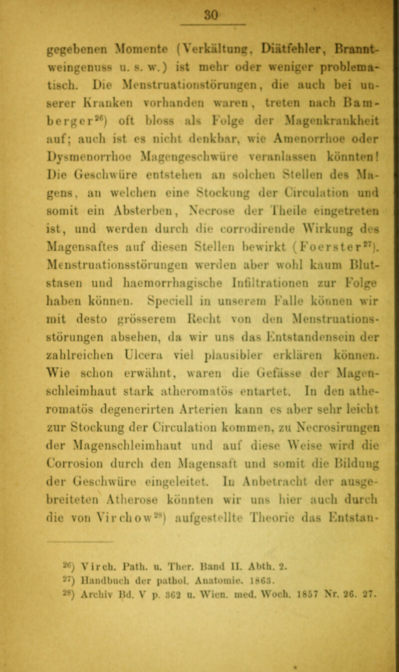 gegebenen Momente (Verkältung, Diätfehler, Brannt- weingemiss u. 8. w.) ist mehr oder weniger problema- tisch. Die Menstruatioiistörungen, die auch bei un- serer Kranken vorhanden waren, treten nach Bam- berg er*®) oft bloss als Folge der Magenkrankheit auf; auch ist es nicht denkbar, wie Amenorrhoe oder Dysmenorrhoe Magengeschwüre veranlassen könnten! Die Geschwüre entstehen an solchen Stellen des Ma- gens, an welchen eine Stockung der Circulation und somit ein Absterben, Necrose der Theile eingetreten ist, und werden durch die corrodirende Wirkung des Magensaftes auf diesen Stellen bewirkt (Foerster*^). Menstruationsstörungen werden aber wohl kaum Blut- stasen und haemorrhagische Infiltrationen zur Folge haben können. Speciell in unserem Falle köiinen wir mit desto grösserem Recht von den Menstruations- störungen absehen, da wir uns das Entstandensein der zahlreichen Ulcera viel plausibler erklären können. Wie schon erwähnt, waren die Gefässe der Magen- schleimhaut stark atheromatös entartet. In den athe- romatös degenerirten Arterien kann es aber sehr leicht zur Stockung der Circulation kommen, zu Necrosirungen der Magenschleimhaut und auf diese Weise wird die Corrosion durch den Magensaft und somit die Bildung der Geschwüre eingeleitet. In .Anbetracht iler ausge- breiteten .\therose könnten wir uns hier auch durch die von Virchow**') aufgestellte Theorie das Entstan- Virch. Path. u. Tlu*r. Haiul II. Abth. 2. 27) llamlbtuh der pathol. Anatomie. 1863. 2«) Archiv Hd. V p. 363 u. Wien. ined. Woch. 1857 Nr. 36. 27.