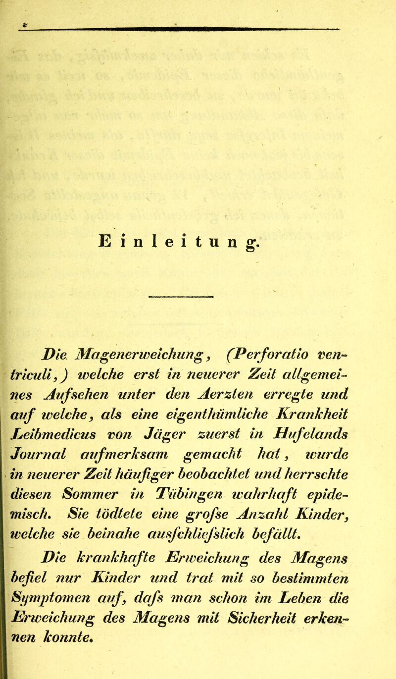 Einleitung. Die. Magenerweichung, (Perforatio ven- iriculi,) welche erst in neuerer Zeit allgemei- nes Aufsehen unter den Aerzten erregte und auf welche, als eine eigenthümliche Krankheit Leibmedicus von Jäger zuerst in Hufelands Journal aufmerksam gemacht hat, wurde in neuerer Zeit häufiger beobachtet und herrschte diesen Sommer in Tübingen wahrhaft epide- misch. Sie tödtete eine grofse Anzahl Kinder, weiche sie beinahe ausfchliefslich befällt. Die krankhafte Erweichung des Magens befiel nur Kinder und trat mit so bestimmten Symptomen auf, dafs man schon im Leben die Erweichung des Magens mit Sicherheit erken- nen konnte.