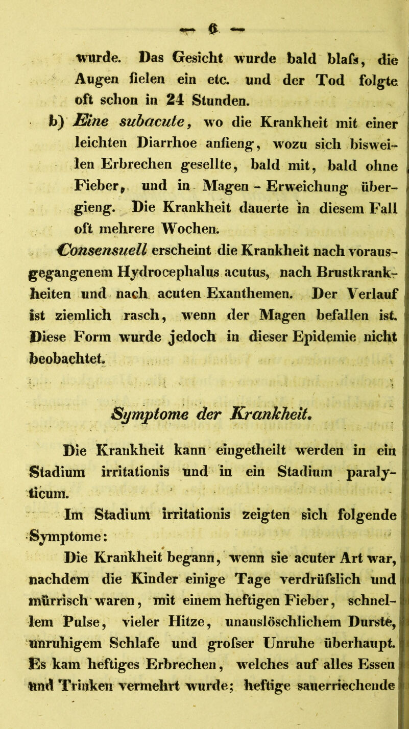 wurde. Das Gesicht wurde bald blafs, die Augen fielen ein etc. und der Tod folgte oft schon in 24 Stunden. b) Eine subacute, wo die Krankheit mit einer leichten Diarrhoe anfieng, wozu sich biswei- len Erbrechen gesellte, bald mit, bald ohne Fieber, und in Magen - Erweichung über- gieng. Die Krankheit dauerte in diesem Fall oft mehrere Wochen. Eonsensuell erscheint die Krankheit nach voraus- gegangenem Hydrocephalus acutus, nach Brustkrank- heiten und nach acuten Exanthemen. Der Verlauf , ist ziemlich rasch, wenn der Magen befallen ist. Diese Form wurde jedoch in dieser Epidemie nicht ' beobachtet. Symptome der Krankheit. Die Krankheit kann eingetheilt werden in ein Stadium irritationis Und in ein Stadium paraly- ticum. Im Stadium irritationis zeigten sich folgende S^Tuptome: Die Krankheit begann, w^enn sie acuter Art war, nachdem die Kinder einige Tage verdrüfslich und mfirrisch waren, mit einem heftigen Fieber, schnel- lem Pulse, vieler Hitze, unauslöschlichem Durete, unruhigem Schlafe und grofser Unruhe überhaupt. Es kam heftiges Erbrechen, welches auf alles Essen und Trinken vermehrt wurde; heftige sauerriechende