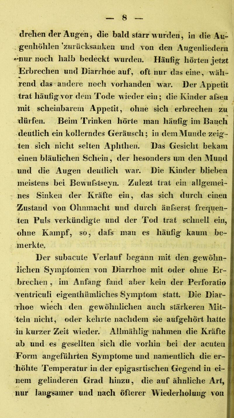 drehen der Augen, die bald starr wurden, in die Au- genhöhlen'Hurücksankea und von den Augenliedern •>nur noch halb bedeckt wurden. Häufig hörten jetzt Erbrechen und Diarrhoe auf, oft nur das eine, wäh- rend das andere noch vorhanden war. Der Appetit trat häufig vor dem Tode wieder ein; die Kinder afsea mit scheinbarem Appetit, ohne sich erbrechen zu dürfen. Beim Trinken hörte man häufig im Bauch deutlich ein kollerndes Geräusch; in dem Munde zeig- ten sich nicht selten Aphthen. Das Gesicht bekam einen bläulichen Schein, der besonders um den Alund und die Augen deutlicli war. Die Kinder blieben meistens bei Bewufstseyn. Zuiezt trat ein allgemei- nes Sinken der Kräfte ein, das sich durch einen Zustand von Ohnmacht und durch äufserst frequen- ten Puls verkündigte und der Tod trat sclmell ein, ohne Kampf, so, dafs man es häufig kaum be- merkte. Der subacnte Verlauf begann mit den gewöhn- lichen Symptomen von Diarrhoe mit oder ohne Er- brechen , im Anfang fand aber kein der Perforatio ventriculi eigenthümliches Symptom statt. Die Diai'- rhoe wiech den gewöhnlichen auch stärkeren Büt- teln nicht, oder kehrte nachdem sie aufgehört hatte in kurzer Zeit M ieder. Allmälilig nahmen die Kräfte ab und es geseilten sich die vorhin bei der acuten Form angeführten Symptome und namentlich die er- höhte Temperatur in der epigasrtischen Gegend in ei- nem gelinderen Grad hinzu, die auf ähnliche Art, nur langsamer und nach öfterer Wiederholung von