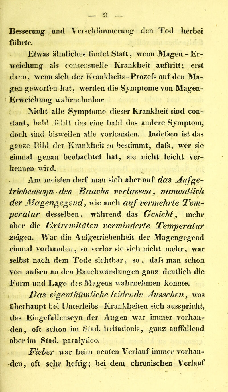 0 Besserung uiitl Versclilimmemiig den Tod herbei führte. Etwas äliiiliclies findet Statt, wenn Magen - Er- weichung als coiisensuelle Krankheit auftritt; erst dann, wenn sich der Krankheits-Prozefs auf den Ma- gen geworfen hat, w erden die Symptome von Magen- Erweichung w ahrnelimbar Nicht alle Symptome dieser Krankheit sind con- stant, bald fehlt das eine bald das andere Symptom, doch sind bisweilen alle vorhanden. Indefsen ist das ganze Bild der Krankheit so bestimmt , dafs , w er sie einmal genau beobachtet hat, sie nicht leicht ver- kennen wird. Am meisten darf man sich aber auf das Auf ge- iriebenseyn des Bauchs verlassen, namentlich der Magengegend^ wie auch auf vermehrte Bern- peratur desselben, während das Gesicht, mehr aber die Extremitäten verminderte Temperatur Zeigen. War die Aufgetriebenheit der Magengegend einmal vorhanden, so verlor sie sich nicht mehr, w ar selbst nach dem Totle sichtbar, so, dafs man schon von aufsen an den Bauchw aiidmigen ganz deutlich die Form und Lage des Magens w alirnehmen konnte. Bas eigenthümliche leidende Aussehen, was überhaupt bei Unterleibs-Krankheiten sich ausspricht, das Eingefalleiiseyn der Augen war immer vorhan- den, oft schon im Stad, initatiönis, ganz auffallend aber im Stad, paralytico. Fieber w ar beim acuten Verlauf immer vorhan- den 3 oft sehr heftig; bei dem chronischen Verlauf