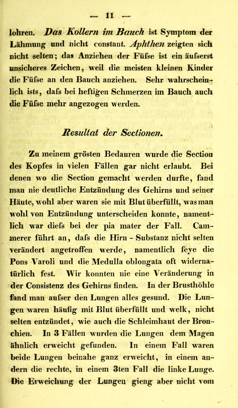 lohren. Das Kollern im Bauch ist Symptom der Lähmung und nicht constant, Aphthen zeigten sich nicht selten ; das Anziehen der Füfse ist ein äufserst unsicheres Zeichen, weil die meisten kleinen Kinder die Füfse an den Bauch anziehen. Sehr wahrschein-r lieh ists, dafs bei heftigen Schmerzen im Bauch auch die Füfse mehr angezogen werden. Besultat der Sectionen. Zu meinem grösten Bedauren wurde die Sectiom des Kopfes in vielen Fällen gar nicht erlaubt. Bei denen wo die Section gemacht werden durfte, fand man nie deutliche Entzündung des Gehirns und seiner Häute, wohl aber waren sie mit Blut überfüllt, was man wohl von Entzündung unterscheiden konnte, nament- lich war diefs bei der pia mater der Fall. Cam- merer führt an, dafs die Hirn - Substanz nicht selten verändert angetroffen werde, namentlich feye die Pons Varoli und die Medulla oblongata oft widerna^ türlich fest. Wir konnten nie eine Veränderung in der Consistenz des Gehirns finden. In der Brusthöhle fand man aufser den Lungen alles gesund. Die Lun- gen waren häufig mit Blut überfüllt und welk, nicht selten entzündet, wie auch die Schleimhaut der Bron- chien. In 3 Fällen wurden die Lungen dem Magen ähnlich erweicht gefunden. In einem Fall waren beide Lungen beinahe ganz erweicht, in einem an- dern die rechte, in einem 3ten Fall die linke Lunge. Die Erweichung der Lungen gieng aber nicht vom