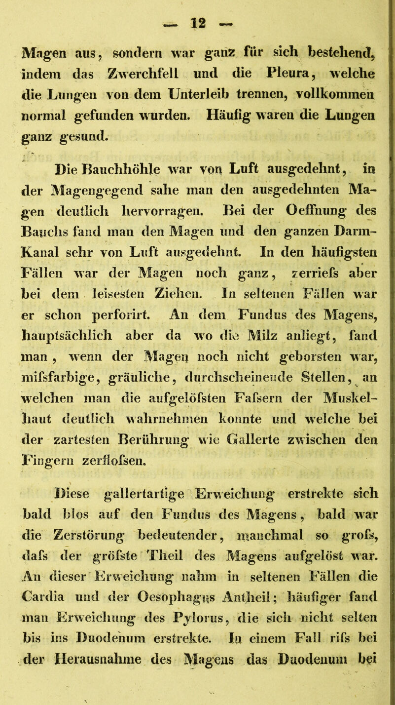 Magen aus, sondern war ganz für sich bestehend, indem das Zwerchfell und die Pleura, welche die Lungen von dem Unterleib trennen, vollkommen normal gefunden w urden. Häufig w aren die Lungen ganz gesund. Die Bauchhöhle w^ar voq Luft ausgedehnt, in der Magengegend sähe man den ausgedehnten Ma- gen deutlich hervorragen. Bei der Oeffnung des Bauchs fand man den Magen und den ganzen Darm- Kanal sehr von Luft ausgedehnt. In den häufigsten Fällen war der Magen noch ganz, zerriefs aber bei dem leisesten Ziehen. In seltenen Fällen war er schon perforirf. An dem Fundus des Magens, hauptsächlich aber da wo die Milz anliegt, fand man , w^enn der Mageq noch nicht geborsten w ar, niifsfarbige, gräuliche, durchscheinende Stellen, an w^elchen man die aufgelöfsten Fafsern der Muskel- haut deutlich wahrnehmen konnte und welche bei der zartesten Berührung wie Gallerte zwischen den Fingern zerflofsen. Diese gallertartige Erweichung erstrekte sich bald blos auf den Fundus des Magens, bald war die Zerstörung bedeutender, manchmal so grofs, dafs der gröfste Theil des Magens aufgelöst war. An dieser Erweichung nahm in seltenen Fällen die Cardia und der Oesophagus Antheil; häufiger fand man Erw^eiclmng des Pjlorus, die sich nicht selten bis ins Duodenum erstrekte. In einem Fall rifs bei der Herausnahme des Magens das Duodeimni bei