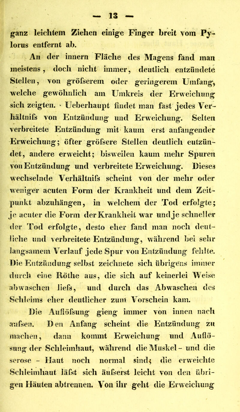 ganz leichtem Ziehen einige Finger breit vom lorus entfernt ab. An der iniiern Fläche des Magens fand man meistens 5 doch nicht immer, deutlich entzündete Stellen, von gröfserem oder geringerem Umfangj welche gewöhnlich am Umkreis der Erweichung sich zeigten. ' Ueberhaupt findet man fast jedes Ver- hältnifs von Entzündung und Erweichung. Selten verbreitete Entzündung mit kaum erst anfangeiider Erweichung; öfter gröfsere Stellen deutlich eutzün^ det, andere erweicht; bisweilen kaum mehr Spuren von Entzündung und verbreitete Erweichung. Dieses wechselnde Verhältnifs scheint von der mehr oder weniger acuten Form der Krankheit und dem Zeit- punkt abzuhängen, in welchem der Tod erfolgte; je acuter die Form der Krankheit war und je schneller der Tod erfolgte, desto eher fand man noch deut- üche und verbreitete Entzündung, während bei sehr langsamem Verlauf jede Spur von Entzündung fehlte. Die Entzündung selbst zeichnete sich übrigens immer durch eine Röthe aus, die sich auf keinerlei Weise abwasch^ii iiefs, und durch das Abwaschen des Schleims eher deutlicher zuiit Vorschein kam. Die Auflöfsung gieng immer von innen nach aufseo. D eil Anfang scheint die Entzündung zu machen, dann kommt Erweichung und Auflö- sung der Schleimhaut, während die Muskel - und die seröse - Haut noch normal siiid^ die erweichte Schleimhaut läfst sich äufserst leicht von den übri- gen Häuten ab trennen. Von ihr geht die Erweichung