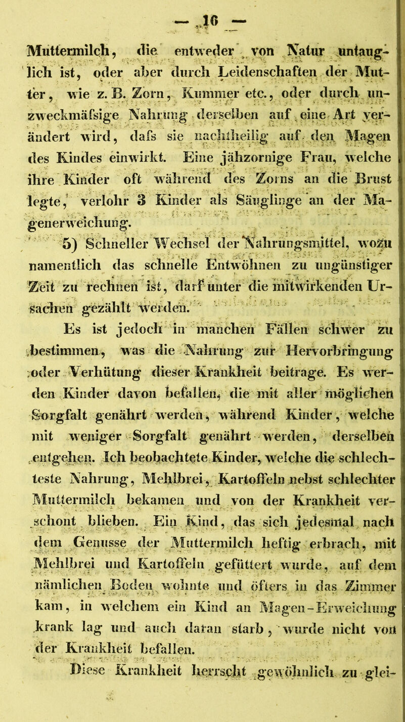 Mutteianilch, die entweder ^ von Natuy untaug- iicTi ist, oder aber diircli Leidenschaften der Mut- ter , wie z. B. Zorn, Knmnier etc., oder durch un- zweckmäfsige Nahrung ; derselben auf einer Art ^ver- ändert wird, dafs sie uac|illieUig auf dcb- M^§en des Kindes einwirkt. Eine jähzornige Frau, welche ihre Kinder oft während des Zorns an die Brust legte,' verlohr 3 Kinder als Säuglinge an der Ma- generwcichung. 5) Schneller Wechsel der ‘NährÜDgsnrittel, wo^M namentlich das schnelle Entwöhnen zu ungünstiger Zeit zu rechüetl^ h darf unter die initWifkenden Ur- sachen gezählt Vveideir.' ' ' ■ Es ist jedoch dn riiahcheh Fällen sclixver zu sbestimmen^ was die sNalrrung zur Hervorbrhigung ; oder »Verhütung dieser Krankheit beitrage. Es wer- den Rinder davon beMletif die mit aller möglicheh So*rgfalt genährt werden, während Kinder, welche mit weniger Sorgfalt genährt werden, derselben .eiilgeheiJ. Ich beobachtete Kinder, w^elche die schlech- teste Nahrung, MehlbreiKartoffeln nebst schlechter Muttermilch bekamen und von der Krankheit ver- schont hliehen. Ein Kind, das sich jedesinal nach dem Genüsse der Mfittermilch heftig erbrach, mit Mehlbrei injd Kartoffebi gefüttert wurde, auf dem nämlichen^ Boden, w'oluite und öfters in das Ziiumor kam, in welcliem ein Kind an Magen-Erweieluiag krank lag und aucli daran starb , wurde nicht von der Krankheit befallen. Diese Krankheit herrscht gewöhnlich zu glei-