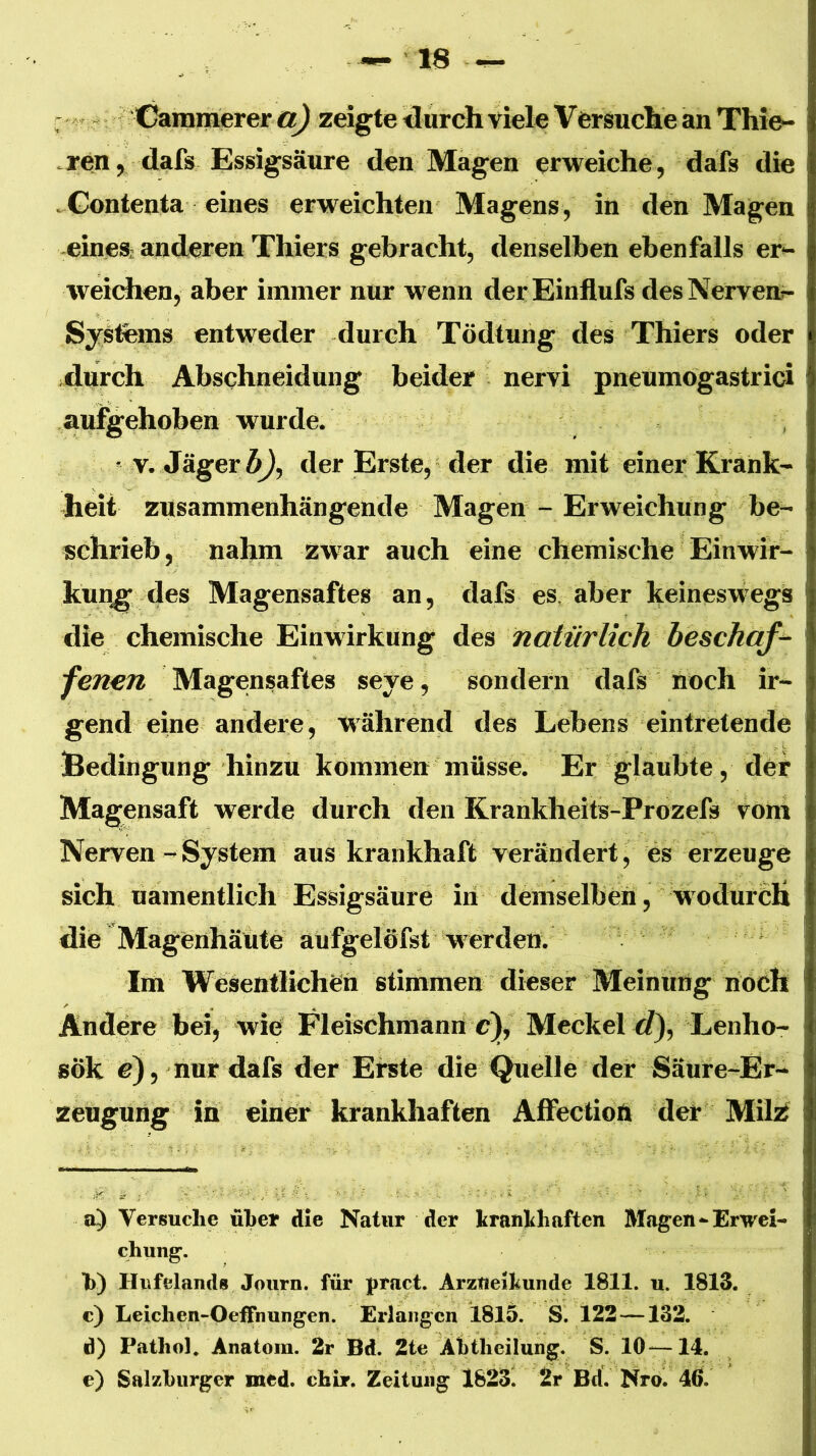 - (Gramerer zeigte darcli viele Versuche an Thie- .ren, dafs Essigsäure den Magen erweiche, dafs die .Gontenta eines erweichten Magens, in den Magen eineS; anderen Thiers gebracht, denselben ebenfalls er- weidren, aber immer nur wenn der Einflufs des Nerven^ SySfems entweder durch Tödtung des Thiers oder durch Abschneidung beider nervi pneumogastrici aufgehoben wurde. * v. Jäger ÄJ, der Erste, der die mit einer Krank- heit zusammenhängende Magen - Erweichung be- schrieb, nahm zwar auch eine chemische Einwir- kung^ des Magensaftes an, dafs es, aber keineswegs die chemische Einwirkung des natürlich beschaff fenen Magensaftes seye, sondern dafs noch ir- gend eine andere, während des Lebens eintretende Bedingung hinzu kommen müsse. Er glaubte , der Magensaft werde durch den Krankheits-Prozefs vom Nerven - System aus krankhaft verändert^ es erzeuge sich uämentlich Essigsäure in demselben, wodurch die Magenhäüte aufgelöfst W'erden. Ina Wesentlichen stimmen dieser Meinung noch Andere bei, wie Fleischmanri c), Meckel C?), Lenho- sök c), nur dafs der Eiste die Quelle der Säure-Er- zeugung in einer krankhaften Affectioft der Milsi a) Versuche über die Natur der hranhhaften Magen Erwei- chung’. h) Iliifelands Journ. für pract. Arzueiliunde 1811. u. 1813. c) Leichen-Oeffnungen. Erlangen 1815. S. 122 —132. d) Pathol. Anatom. 2r Bd. 2te Ahtheilung. S. 10—14. e) Salzburger med. chir. Zeitung 1823^ 2r Bd. Nro. 46.