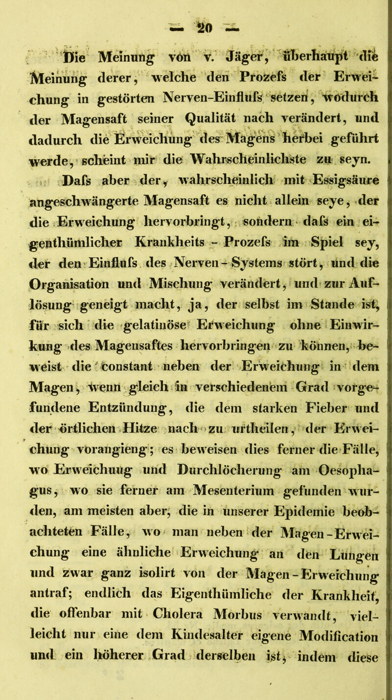 iing derer, welche den Prozefs der Erwei-^ chung in gestörten Nerven-Einfllifs setzeri, Wödurch der Magensaft seiner Qualität nach rerändert, und dadurch die Ei'weicKüng desvMä geführt werde^ scheint inir die Wahr«cheinlictete z« seyn. Dafs aber der y wahrscheinlich mit Essigsäure angeschwängerte Magensaft es nicht allein seye^ der die äErweichilng hervorbringt, sondern;' daß ein ei-» genthüitilicher Krankheits - Prozefs im Spiel sey, der den * Eiaflafs des Nerven - Systems stört •, lind die Organisation und Mischung verändert j, und zur Auf- lösung geneigt macht, ja, der selbst im Stande ist^ fifr sich die gelatinöse^ Erweichung ohne Einwir- kung -des Magensaftes hervorbringen zu können, he-^ weist die 'feonstarat neben der Erweichung in dem Mageny tventt gleich in verschiedenem Grad -vorge^ fundene Entzündung, die dem starken Fieber und «1er «rtlidben Hitze nach »zu urtheilen, der Erwei- chung vOrangieng; es bew'eisen dies ferner die Fälle, wo Erweichung und Durchlöcherung ain Oesopha- gus ^ wo sie ferner am Mesenterium gefunden wur- den, am meisten aber; die in unserer Epidemie beob- achteten Fälle, wo man neben der Magen-Erwei- chung eine ähnliche Erweichung an den Lungen und Zwar ganz isolirt von der Magen-Erweichung antraf; endlich das Eigenthümliche der Krankheit, die offenbar mit Cholera Morbus verwandt, viel- leicht nur eine dem Kindesalter eigene Modification uml ein höherer Grad derselben ist; indem diese