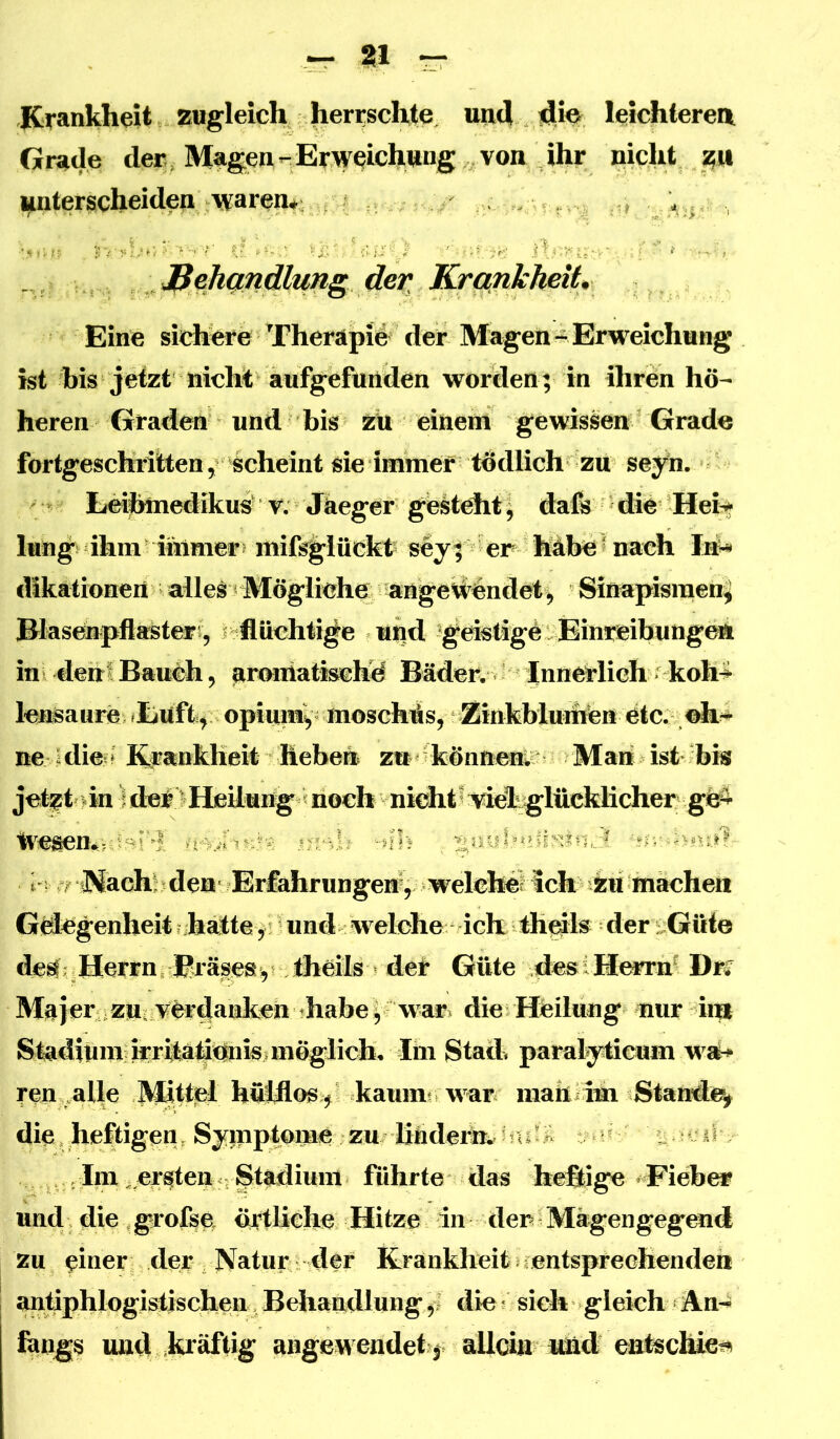 Krankheit zugleich herrschte, und sli« leichteren Grade der Magen--Erweichung von nicht z« unterscheiden waren* . . , , J^eJiQndlung der KrankheiU Eine sichere Therapi# der Magen- Erweichung ist his jetzt nicht aufgefun worden; in ihren hö- heren Graden und bis zu einem gewissen Grade fortgeschritten, scheint sie immer tödlich zu sey^n. Eeiitenedikus^ V. Jkeger gesteht \ dals ^ die Heit lung ihm immer? mil^lückt^ sey| er häbet nach InN dikationen alles Mögliche ^nge^nde^ Sinapisraen^ Biaseupflasteri, p flüchtige uiid ^gdsligö. Eini^ibunge^ ini dehl Baueh, armiiatischy Bäder. Innerlich koh^ lensaure; ?Euft, opiui%' nioschüs, ZinhWu^ etc. neJdie » E#ankheit heben zu können; Mari ist bis jet^t >in ^ der>HeUung«noch nkhtt \ddig;lücklicher g^ IvesemjdBi'^ mr-h -nh , ^nuhnny^mJ. t rüMach! den Er£ahrungeri, welchelich zu machen G^genheit ?hatteund welche ich th^ls der ;^Güi© desf Herrn Bräses^r &eih Güte desiHerm^ Dr^ Majer ^zuL^ferdanken thabey war^ die Heilung nur iiiU Stadium n^^drinis. mögliche Stad« paralytioim wa^ ren nlle ^ttel hölflos^^ kaum? war mari/im StaMi^ die.heftigen, Symp^me zu 1^ ^ .Im .^aten rStiudium führte das heßige Fieber und die grofse örtliche Hitze in der Mägengegend zu einer der Natur der Krankheit jcentsprechenden antiphlogishschen Behandlung^1 die* sich gleich An-^ fangs und kräftig angewendet f allein tüid entschiei^