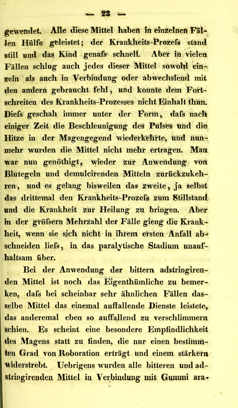 mrnü, 2S gewendet Alle diese Mittel haben In einzelnen FäU len Hülfe geleistet; der Krankheits-Prozefs stand still und das Kind genafs^^ schnell. Aber ih vielen Fällen schlug auch jedes dieser Mittel sowohl ein- zeln als auch in Verbindung oder abwechslend mit den andern gebraucht fehl ^ und konnte dem Port- schreiten des Krankheits-Prozesses nicht Einhalt thun. Diefs geschah immer unter der Form,, dafs nach einiger Zeit die Beschleunigung des Pulsfes Und die Hitze in der Magengegend wiedertoehfte, lind nun- mehr wurden di© Mittel nicht mehr ertragen. Man war nun genöthigt^ wieder zur Anwertdung von Blutegeln und demulcirendeir Mitteln zurückzukeh- ren, und es gelang bisweilen da^ zweite,, ja selbst das drittemal den Krartkheits-Prozefo zum Stillstand und die Krankheit zur Heilung zu bringen. Aber in der gröfsern Mehrzahl der Fälle gieng die Krank- heit, wenn sie sich nicht in ihrem ersten Anfall ab-» schneiden liefs 5 in das paralytische Stadium unauf- haltsam über. Bei der Anwendung der bittern adstringiren- den Mittel ist noch das Eigenthümliche zu bemer- ken, dafs bei scheinbar sehr ähnlichen Fällen das- selbe Mittel das einemal auffallende Dienste leistete, das anderemal eben so auffallend zu verschlimmern Schien. Es scheint eine besondere Empfindlichkeit des Mägeiis statt zu finden, die nur einen bestiimtt- teh Grad von Roboration erträgt und einem stärkörn widerstrebt. Uebrigens w^urden alle bitteren und ad- stringirenden Mittel in Verbindung mit Gummi ara^