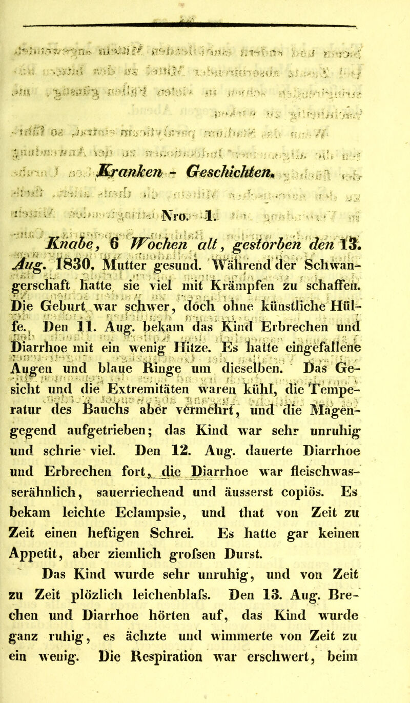 ■'’M:. .-. '..ir'jfu/d >V>^> ^--<7 v*^;K ;. ^ ;..y«,v*-» »*5f <■> |)-'i^'V:' M ' V i^ jf 3 S .'• 0» .i.i’ft,lvy?-- fy?i>;r»t>'«? i-f.v: ;^n:ib«ir.¥a/-i y^/i-  v^ .1: ir.'5 :; - ^ar^em * GescMcMetu ' .i* Kna^ey ^ 1^ gestorben den lilutter gesund. Während äer Schwäh- gerscHaft Hahe sie viel riiit Kräiiipfen zu' söhaffen. Die Geburt war schwer, doch ohne künstlichfe^^Hül- fe. Don 11. Aug. hekani das Kincr Erbrechen und Diarrhoe mit ein wenig Ilitze. Es hatte eingefanene Augen und blaue Ringe uni dieselben. DäS Ge- sicht und die Extremitäten waren kühl, die Tt^empe- ratur des Bauchs abOr vöcmehrt, iind die Mägeh- gegend aufgetrieben; das Kind war sehr unruhig und schrie viel. Den 12. Aug. dauerte Diarrhoe und Erbrechen fort y die Diarrhoe war fleischwas- serähnlich, sauerriechend und äusserst copiös. Es bekam leichte Eclampsie, und that von Zeit zu Zeit einen heftigen Schrei. Es hatte gar keinen Appetit, aber ziemlich grofsen Durst. Das Kind wurde sehr unruhig, und von Zeit zu Zeit plözlich leichenblafs. Den 13. Aug. Bre- chen und Diarrhoe hörten auf, das Kind wurde ganz ruhig, es ächzte und wimmerte von Zeit zu ein wenig. Die Respiration war erschwert, beim