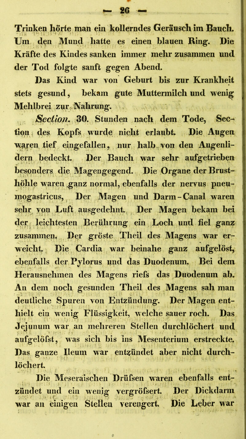 Trinkep Jlörte man ejin Geräusch im Bauch. Um. den Mund hatte es einen blauen Ring. Die Kräfte des Kindes sanken immer mehr zusammen und der Tod folgte sanft gegen Abend. Das Kind war von Geburt bis zur Krankheit stets gesund, bekam gute Muttermilch und wenig Mehlbrei, zur<^ Währung. . 30. Stun nach dem Tode, Sec-» tioai des Kopfs ’^urde nicht erlaubt. Die Augen w^jeu tief eingefallen j nuri halb-von den Augenli- dern bedeckt. Der Bauch war sehr aufgetriebea besonders die Magengegend. Die Organe der Brust- höhle waren ,ganz normal, ebenfalls der nervus pneu- mogastriciis, , Der Magen und Darm-Canal waren sehr, ypn Luft ausgedehnt. Der Magen bekam bei der leichtesten Berührung ein Loch und fiel ganz zusammen* Der gröste Theil des Magens war er- weicht; Rie Cardia war beinahe ganz aufgelöst, ebenfalls der Pylorus und das Duodenum. Bei dem Herausnehmen des Magens riefs das Duodenum ab. An dem noch gesunden Theil des Magens sah man deutliche Spuren von Entzündung. Der Magen ent- hielt ein wenig Flüssigkeit, welche sauer roch. Ras Jejunum war an mehreren Stellen durchlöchert und aufgelöfst, was sich bis ins Mesenterium erstreckte. Das ganze Ileum war entzündet aber nicht durch- löchert. Die Meseräischen Drüfsen waren ebenfalls ent- zündet und ein wenig vergröfsert. Der Dickdarm war au einigen Stellen verengert. Die Leber M'ar