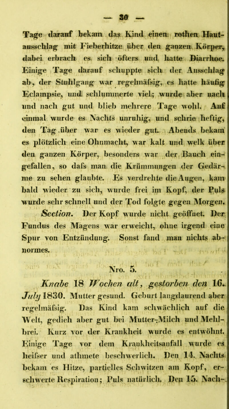 80 ~ Tage ilaranf bekam das Kind einen; rothen Haut* ausschlag mit Fieberhitze über den ganzen Körper, dabei erbrach es. sich öfters und hatte Diarrhoe« Einige Tage darauf scliuppte sich der Ansschlag ab, der Stulilgang war regehniifsig, cs hatte häutig Eclainpsie, und schlummerte vieL; wurde aber nach und nach gut und blieb mehrere Tage wohl. Auf einmal wurde es Nachts unruhig, und sclirie heftig, den Tag .über w ar es w ieder gut. Abends bekam es plötzlich eine Ohnmacht, w ar kalt und welk üben den ganzen Körper, besonders war der Bauch ein- gefallen, so dafs man die Krümmungen der Gedär-n^ me zu sehen glaubte. Es verdrehte die Augen, kam bald wieder zu sich, wurde frei im Kopf, der Puh wurde sehr schnell und der Tod folgte gegen IMorgen.^ Section. Der Kopf wurde nicht geöffnet. Der Fundus des Magens war erweicht, ohne irgend eine Spur von Entzündung. Sonst fand man nichts ab- normes. Nro. 5. Knabe 18 Wochen alt ^ gestorben den 16^ *7///yl830. Mutter gesund. Geburt langdaurend aber regelmäfsig. Das Kind kam schwächlich auf die Welt, gedieh aber gut bei Mutter^Milch und Mehl- brei. Kurz vor der Krankheit wurde es entwöhnt. Einige Tage vor dem Krankheitsanfall wurde es lieifser und allimete beschwerlich. Den 14. Nachts, bekam es Hitze, partielles Schwitzen am Kopf, er- schwerte Ilespiratioii; Puls natürlich* Den 15. Nach-.