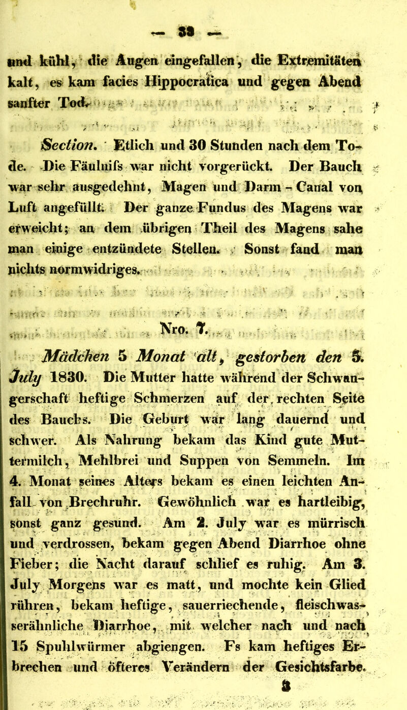 89 ^ •md kühl, die Angeh eängefaUett , die Extrenutäteil kalt 5 e» kam fades Hijipocraiica und gegen Abend sanfter ,, , ßection. Etlich und 30 Stunden nach dem To-* de. .Die Fäulnifs Avar nicht vorgerückt. Der Bauch war isehr ausgedehnt, Magen und DarmCanal vonj Luft angefüllti Der ganze Fundus des Magens war erweicht; an dem übrigen Theil des Magens sähe man einige entzündete Steilem > Sonst fand man Nro. 7./’' -':.,. Mädaken 5 Monat ^cdt ^ gestorben den & 3uly 1830. Die Mutter hatte Avährend der Schwan- gerschaft heftige Schmerzen auf de^, rechten Seite des Bauch s. Die Gebm^ war lang dauernd und schwer. Als Nahrung bekam das Rind gute Mut- teiaiiilch, Mehlbrei und Suppen von Semmeln. Im 4. Monat seines Alt^s bekam es einen leichten An^ falL Vbn^Brechruhr. Gew^öhnlich w ar es hartleibig, sonst ganz gesund. Am 2. July war es mürrisch und verdrossen, bekam gegen Abend Diarrhoe ohne Fieber; die N^^acht darauf schlief es ruhig. Am 3. Jüly Morgebs war es matt, und mochte kein Glied rühren, bekam heftige, sauerriechende, fleisch was- serähnliehe Dja^^^ welcher nach und n^ach^ 15 Spuhlwürmer abgiengen. Fs kam heftiges Er- brechen und öfteres Verändern der Gesichtsfarbe« 3