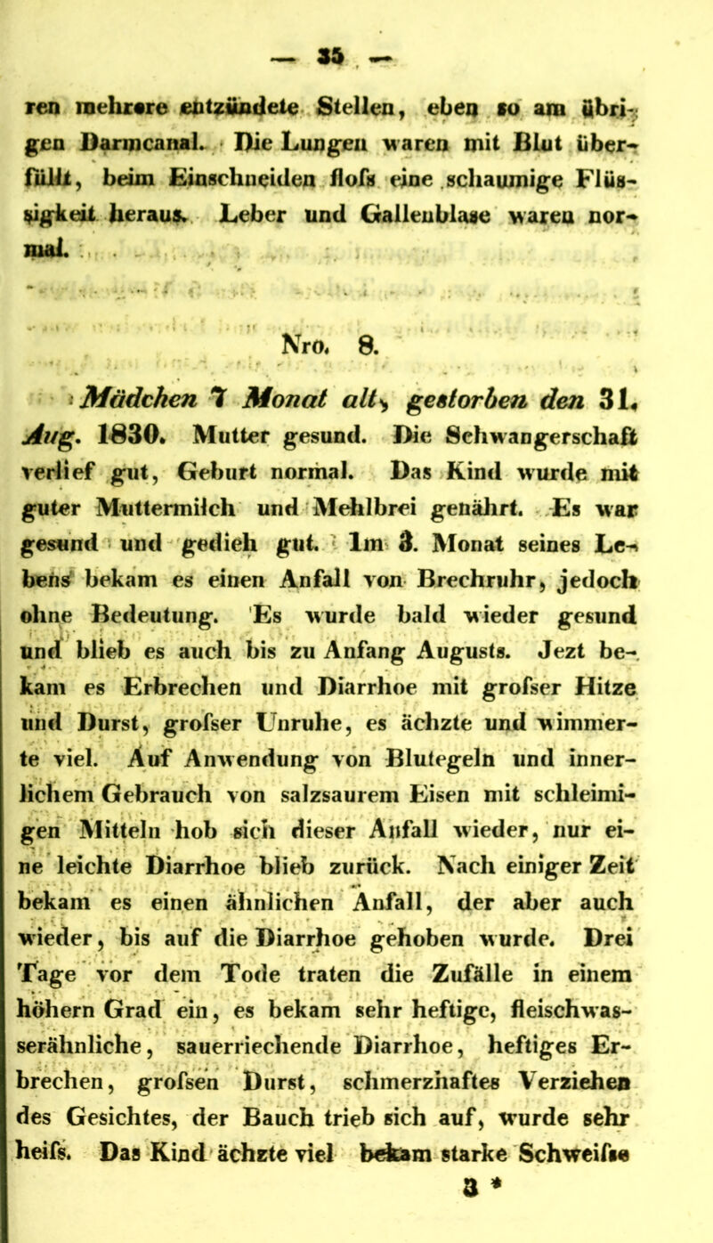 ren mehrere Stellen, eben lo am iibrj-; gen DanncamL * Die LungJ^u Maren mit BLut bbeir nUB, beim Einschueiden flof^ eine schaumige Flüs- ^gke&t berautk Leber und Gallenblase Maren nor-» mal. *“ • < •. ' Nro^ 8. ^ Mädchen 7 Monat alt^ ge&torben den 3L Aug. 1S30» Mutter gesund. Die Schwangerschaß verlief gut, Geburt normal. Das Kind wurde mit guter Muttermilch und Mehlbrei genährt. Es war gesund und gedieh gut.  1ms 3. Monat seines Le^ beti^ bekam es einen Anfall von Brechruhr, jedoch ohne Bedeutung. Es wurde bald wieder gesund und blieb es auch bis zu Anfang Augusts. Jezt be-, kam es Erbrechen und Diarrhoe mit grofser Hitze und Durst, grofser Unruhe, es ächzte und wimmer- te viel. Auf Anwendung von Blutegeln und inner- lichem Gebrauch von salzsaurem Eisen mit schleimi- gen Mitteln hob sich dieser Anfall wieder, nur ei- ne leichte Diarrhoe blieb zurück. Nach einiger Zeit bekam es einen ähnlichen Anfall, der aber auch wieder, bis auf die Diarrhoe gehoben w urde. Drei Tage vor dem Tode traten die Zufälle in einem hohem Grad ein, es bekam sehr heftige, fleischwas- serähnliche, sauerriechende Diarrhoe, heftiges Er- brechen, grofsen Durst, schmerzhafte« Verzieheo des Gesichtes, der Bauch trieb «ich auf, wurde sehr heifs. Da« Kind'ächzte viel starke Schweifs« 3 ♦