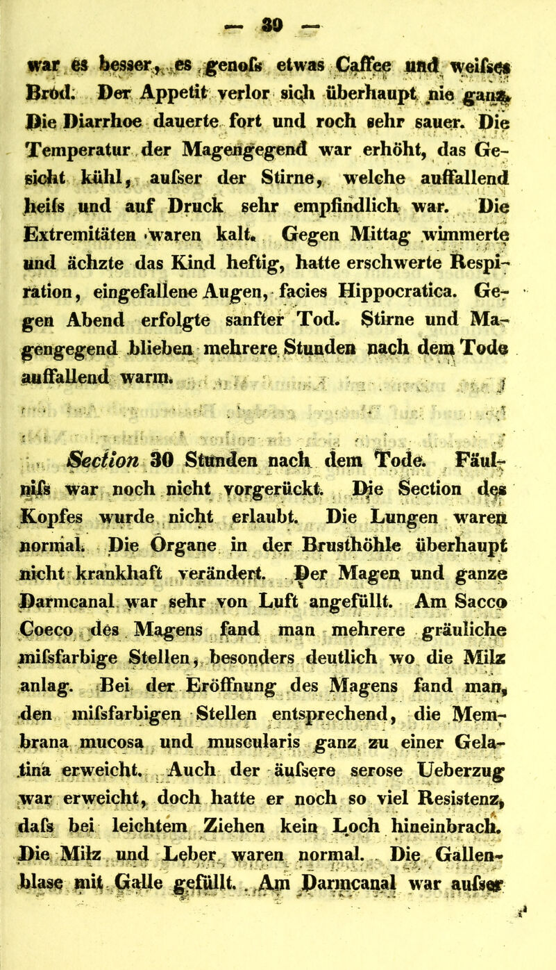 — 30 war ^ etwas CaiFe^ H4<t. weif«^ Br6d; Der Appetit verlor sic^ überhaupt jaro Die Diarrhoe dauerte fort und roch sehr sauer. Die Temperatur der Mageiigegend war erhöht, das Ge- sicht kühl, aufser der Stirne,, welche auffallend heils und auf Druck sehr empfindlich war. Die Extremitäten ■waroH kalt» Gegen Mittag wimmerte und ächzte das Kind heftig, hatte erschwerte Respi- ration , eingefallene Augen, facies Hippocratica. Ge- gen Abend erfolgte sanfter Tod. Stirne und Ma- gengegend Miebea mehrere. Stundeii nach dei^Tode auffallend warm. . j Seciion ^Q Stttnden nach dem Tode. Päul- 1^8 War noch nicht Ycrgerückt . D^e Section d^ Kopfes wwde. nicht erlaubt. Die Lungen warep nornhtk Die Organe in der Brusthöhle überhaupt nicht krankhaft veränch^, j^er Magen und ganze Parmcanal. war sehr von Luft angefullt. Am Saccn Coecp sjdes . Magens fand man niehrere gräuliche mifsfarbige Stellen ^ .besoqders deutlich wo die Milz anlag. iBel der Eröffnung des Magens fand man, den inifsfarbigen Stellen entsprechend, die Mem- brana .mucosa und muscularis ganz, zu einer Gela- ,tinä erweicht., . Auch der äufsere seröse Ueberzug war erweicht, doch hatte er noch so viel Resistenz, dafs bei leichtem Ziehen kein Loch hineinbrach. Die Milz und Leber, waren normal. . Dip, GaUen- hlasc mh,0^^ v'A^\J^^t:mcanal war aufseg