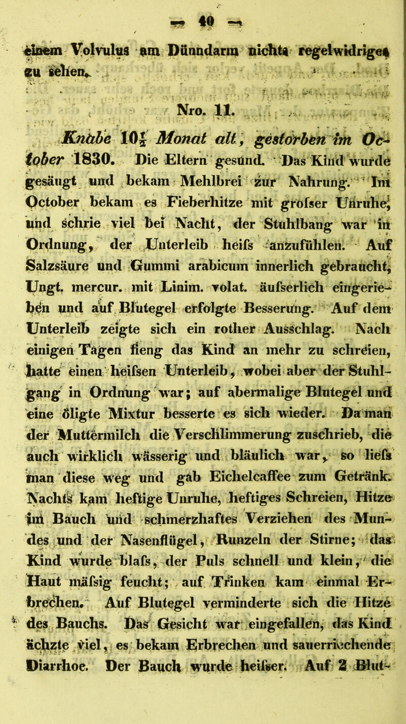 Volvul^ «m Dfinndarni niditi i^gelwidriget fU -:,f, . V ■' NrO. 11. J Knitb^ Monat ält f gesiörbbn iober 1830'. Die Eltera gesünd. ' Das Kind wufdö gesäugt «Hd bekam • Mehlbrei jzür Nahrung, ' liü Qctober bekam es Fieberhitze mit grofser UüiruheJ und schrie viel bei Nacht, der Stuhlbang war ’irt ptdnung, der JLfnterleib heifs aüÄufiihleh; Auf Salzsäure imd Gummi arabicum innerlich gebraucht^ Ungt. mercur, mit Xiiaim. Tolat. äufserlich elngerie- b.^h und ahf Blutegel erfolgte Besserung. ‘ Auf dem Unterleib zeigte sich ein rothel? Ausschlag. Nach einigeä Tagen Äeng das Kind an mehr zu schrden, Katte einen h^ifsen Uhterleib ^ ■wobei'aber der Stuhl- gang’ in Ordnung'•w'ar; auf abermalige Blutegel und 'eine Sligte Mixtur besserte es sich ■wieder.: Da mau der Mutteriiiilch die Verschlimmerung zuschrieb, die auch wiilclieh Wässerig und bläulich war,, so liefe inan diese Weg und gab EichelCaffee zum Getränke Nachtl kam heftige Unruhe, heftiges Schreien, Hitze fni Bauch hiid ^schmerzhaftes Verziehen des Mun- des: und der Nasenflügel j/Runzeln der Stirne; /dass Kind wmrde blafe, der Puls schnell und klein, 'die Haut mäfsig feucht ; , auf TÄuken kam einmal Er- bre<5hen. Auf Blutegel verminderte sich die Hitze des Bauchs. I)äs Gleicht War' eingefallen/ das Kind äeftzte ,5^’iel,; es bekap Erbrechen und sauerrmchehde; Diarrhoe. Der Bauch wurde heifeer. Auf 2 filut^