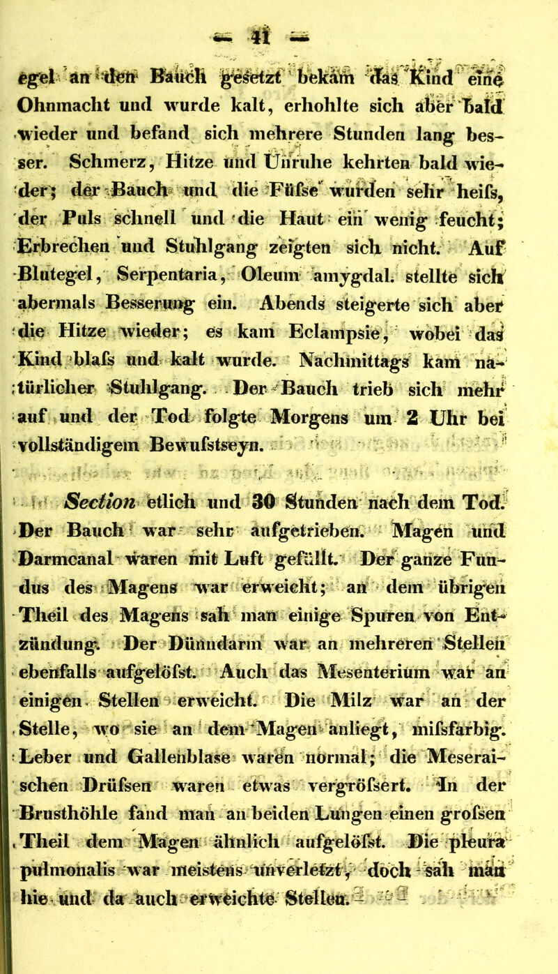 Ohnmacht und wurde kalt, erhohlte sich äßfer15aid wieder und befand sich mehrere Stunden lang bes- ser. Schmerz, Hitze und Üiiruhe kehrten bald wie-» der^ d# ?®äuch und die dFöfee* wüt^feri^^ der Puls schnell und «die Haut eiii'^ wenig feucht; Erbrechen und Stuhlgang zeigten sich nicht. Auf Blutegel, Serpentaria, Oleum amygdal; stellte sich abermals Besseruijg ein. Abends steigerte sich abef die Hitze wieder; es kam Eclaiiipsie| wobei da^ ICind blafe und kalt wurde, Nachmittags käni hä^ türliche^ Stuhlgang. Der^Bauch tri^ sich mehr auf und der ®od/ &lgte^^^ M bei vollständigem Bewulstseyn, ■ ' fertic^^ Stunden riaeh deiii Todr Der Bauch e war sehr au%6tfiebenQ Magen und Dajmcanal ftiit Luft gefüllt. Di^ ganze Fun- dus des ;lMagens war ; erweicHt; anf dem übrigeh Tlieil des Magens • sah ^ mai^ einige Spmeu vün Eiit^ zündungl. Der Dümrdärm war an mehreren Stellen eberffells airf^^dulst. Auch das Mesenterium wai? an' einigen - Stellen ^ erw eicht. Die Milz war an der , Stelle, wo sie an ? dem ^Magern anlie^, milsfafbig^ j Leber und Oallehblase? waräi normal; die Meserai- sehen Drüfeen waren etwas vergröftert. in der Brusthölile fand man aii beiden Lungen einen g'rofsea , Theil dem Äfegen ähnlich aufgelölM. Die phui^ pulmoiialis war meistens^imverlelztijr^ ^h riiltii hi©^ und* dar kuch etw^ichtn Stdi ^^9 •